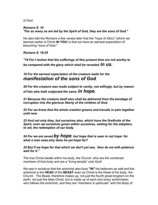 of God:

Romans 8: 14
"For as many as are led by the Spirit of God, they are the sons of God."

He also told the Romans a few verses later that the "hope of Glory" (which we
learned earlier is Christ IN YOU) is that we have an earnest expectation of
becoming "sons of God."

Romans 8: 18-25

"18 For I reckon that the sufferings of this present time are not worthy to
be compared with the glory which shall be revealed        in us.
19 For the earnest expectation of the creature waits for the
manifestation of the sons of God.
20 For the creature was made subject to vanity, not willingly, but by reason
of him who hath subjected the same       in hope,
21 Because the creature itself also shall be delivered from the bondage of
corruption into the glorious liberty of the children of God.

22 For we know that the whole creation groans and travails in pain together
until now.

23 And not only they, but ourselves also, which have the firstfruits of the
Spirit, even we ourselves groan within ourselves, waiting for the adoption,
to wit, the redemption of our body.

24 For we are saved by hope: but hope that is seen is not hope: for
what a man sees,why does he yet hope for?

25 But if we hope for that which we don't yet see, then do we with patience
wait for it."

The true Christ dwells within his body, the Church, who are the combined
members of that body and are a “living temple” unto God!

We see in scripture that the antichrist also lives "IN" his believers as well and the
antichrist is the HEAD of the BEAST even as Christ is the Head of his body, the
Church. The Beast, therefore makes up, not just the fourth great kingdom on the
earth, not just the false Christ, but is made up of each and every antichristian
who follows the antichrist, and they are "members in particular" with the Body of
 