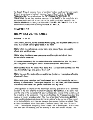 the Beast! They all become "sons of perdition" just as surely as the believers in
Christ, the members of his body become "sons of God." Until the GREAT
FALLING AWAY we shall not see the REVEALING OF THE SON OF
PERDITION. So we then see that members of the BODY of the true Christ who
were assembled and built to be a part of the building that was meant for the
TRUE CHRIST end up being the habitation of the FALSE CHRIST! This is the
abomination of desolation standing in the HOLY PLACE.

CHAPTER 12

THE WHEAT VS. THE TARES
Matthew 13: 24- 30

"24 Another parable put he forth to them saying, The kingdom of heaven is
like a man which sowed good seed in his field:

25 But while men slept, his enemy came and sowed tares among the
wheat, and went his way.

26 But when the blade was sprung up, and brought forth fruit, then
appeared the tares also.

27 So the servants of the householder came and said unto him, Sir, didn't
you sow good seed in your field? from whence then has it tares?

28 He said to them, An enemy has done this. The servants said to him, Will
you, then that we go and gather them up?

29 But he said, No; lest while you gather up the tares, you root up also the
wheat with them.

30 Let both grow together until the harvest: and in the time of the harvest I
will say to the repaers, Gather you together first the tares, and bind them in
bundles to burn them: but gather the wheat into my barn."

Christ's parable is simple and it's meaning is actually quite clear to us. Both the
children of the devil and the children of God grow TOGETHER, in the same field
until the time of the harvest (which as we will see later occurs in the end times, at
the revealing of the antichrist). This is why Paul told the Thessalonians that "the
mystery of iniquity already works." The "son of perdition" which is the BEAST,
made up of the believers in the antichrist are sitting "in the temple of God, which
is the Body of Christ, and they are showing themselves that they are God! They
worship themselves, rather than dying of self and having their lives "hidden in
Christ." They oppose everything that is "called God or worshipped," abandoning
it for their own self worship, and the worship of their own twisted values! The
 