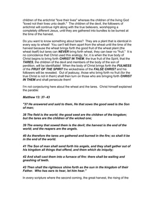 children of the antichrist "love their lives" whereas the children of the living God
"loved not their lives unto death." The children of the devil, the followers of
antichrist will continue right along with the true believers, worshipping a
completely different Jesus, until they are gathered into bundles to be burned at
the time of the harvest.

Do you want to know something about tares? They are a plant that is identical in
every way to wheat! You can't tell them apart from the wheat until the time of the
harvest because the wheat brings forth the good fruit of the wheat plant (the
wheat itself) but tares can NEVER bring forth wheat, they can bear no "fruit." It is
no coincidence that Christ used this analogy, for, it is when the true body of
Christ begins to bring forth CHRIST IN THEM, the true fruit of the Spirit, that the
TARES, the children of the devil and members of the body of the son of
perdition, will be identifiable! When the body of Christ brings forth the FULNESS
of the FRUIT OF THE SPIRIT the wickedness of the FALSE CHRIST and his
followers will be revealed. Out of jealousy, those who bring forth no fruit (for the
true Christ is not in them) shall then turn on those who are bringing forth CHRIST
IN THEM and shall persecute them!

I'm not conjecturing here about the wheat and the tares. Christ himself explained
the parable:

Matthew 13: 37- 43

"37 He answered and said to them, He that sows the good seed is the Son
of man;

38 The field is the world; the good seed are the children of the kingdom;
but the tares are the children of the wicked one;

39 The enemy that sowed them is the devil; the harvest is the end of the
world; and the reapers are the angels.

40 As therefore the tares are gathered and burned in the fire; so shall it be
in the end of the world.

41 The Son of man shall send forth his angels, and they shall gather out of
his kingdom all things that offend, and them which do iniquity;

42 And shall cast them into a furnace of fire: there shall be wailing and
gnashing of teeth.

43 Then shall the righteous shine forth as the sun in the kingdom of their
Father. Who has ears to hear, let him hear."

In every scripture where the second coming, the great harvest, the rising of the
 