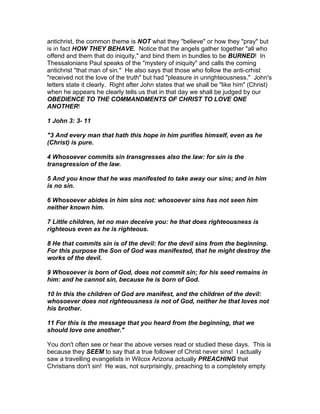 antichrist, the common theme is NOT what they "believe" or how they "pray" but
is in fact HOW THEY BEHAVE. Notice that the angels gather together "all who
offend and them that do iniquity," and bind them in bundles to be BURNED! In
Thessalonians Paul speaks of the "mystery of iniquity" and calls the coming
antichrist "that man of sin." He also says that those who follow the anti-crhist
"received not the love of the truth" but had "pleasure in unrighteousness." John's
letters state it clearly. Right after John states that we shall be "like him" (Christ)
when he appears he clearly tells us that in that day we shall be judged by our
OBEDIENCE TO THE COMMANDMENTS OF CHRIST TO LOVE ONE
ANOTHER!

1 John 3: 3- 11

"3 And every man that hath this hope in him purifies himself, even as he
(Christ) is pure.

4 Whosoever commits sin transgresses also the law: for sin is the
transgression of the law.

5 And you know that he was manifested to take away our sins; and in him
is no sin.

6 Whosoever abides in him sins not: whosoever sins has not seen him
neither known him.

7 Little children, let no man deceive you: he that does righteousness is
righteous even as he is righteous.

8 He that commits sin is of the devil: for the devil sins from the beginning.
For this purpose the Son of God was manifested, that he might destroy the
works of the devil.

9 Whosoever is born of God, does not commit sin; for his seed remains in
him: and he cannot sin, because he is born of God.

10 In this the children of God are manifest, and the children of the devil:
whosoever does not righteousness is not of God, neither he that loves not
his brother.

11 For this is the message that you heard from the beginning, that we
should love one another."

You don't often see or hear the above verses read or studied these days. This is
because they SEEM to say that a true follower of Christ never sins! I actually
saw a travelling evangelists in Wilcox Arizona actually PREACHING that
Christians don't sin! He was, not surprisingly, preaching to a completely empty
 