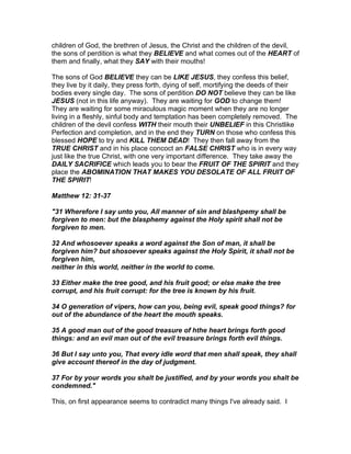children of God, the brethren of Jesus, the Christ and the children of the devil,
the sons of perdition is what they BELIEVE and what comes out of the HEART of
them and finally, what they SAY with their mouths!

The sons of God BELIEVE they can be LIKE JESUS, they confess this belief,
they live by it daily, they press forth, dying of self, mortifying the deeds of their
bodies every single day. The sons of perdition DO NOT believe they can be like
JESUS (not in this life anyway). They are waiting for GOD to change them!
They are waiting for some miraculous magic moment when they are no longer
living in a fleshly, sinful body and temptation has been completely removed. The
children of the devil confess WITH their mouth their UNBELIEF in this Christlike
Perfection and completion, and in the end they TURN on those who confess this
blessed HOPE to try and KILL THEM DEAD! They then fall away from the
TRUE CHRIST and in his place concoct an FALSE CHRIST who is in every way
just like the true Christ, with one very important difference. They take away the
DAILY SACRIFICE which leads you to bear the FRUIT OF THE SPIRIT and they
place the ABOMINATION THAT MAKES YOU DESOLATE OF ALL FRUIT OF
THE SPIRIT!

Matthew 12: 31-37

"31 Wherefore I say unto you, All manner of sin and blashpemy shall be
forgiven to men: but the blasphemy against the Holy spirit shall not be
forgiven to men.

32 And whosoever speaks a word against the Son of man, it shall be
forgiven him? but shosoever speaks against the Holy Spirit, it shall not be
forgiven him,
neither in this world, neither in the world to come.

33 Either make the tree good, and his fruit good; or else make the tree
corrupt, and his fruit corrupt: for the tree is known by his fruit.

34 O generation of vipers, how can you, being evil, speak good things? for
out of the abundance of the heart the mouth speaks.

35 A good man out of the good treasure of hthe heart brings forth good
things: and an evil man out of the evil treasure brings forth evil things.

36 But I say unto you, That every idle word that men shall speak, they shall
give account thereof in the day of judgment.

37 For by your words you shalt be justified, and by your words you shalt be
condemned."

This, on first appearance seems to contradict many things I've already said. I
 