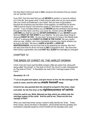the Holy Spirit of God and seek to KILL everyone who teaches that you indeed
can be "just like Christ."

If you SAY, from the heart that you will NEVER be perfect, or never be without
sin in this life, then guess what, it shall come to pass even as you have spoken
with your mouth and believed in your heart! But you have a big problem,
because the scriptures say that when Christ appears, he shall look for all who
"offend and do iniquity" and send the angels to "bind them in bundles to be
burned." If you honestly believe you will NEVER see the perfection that we have
through the Holy Spirit, and thus, you never do, if Christ comes IN YOUR
LIFETIME you shall be cast into OUTER DARKNESS, for you NEVER brought
forth the FRUIT OF THE SPIRIT in your lifetime! He who says these things is
denying CHRIST IN YOU. He who says "as long as I'm living in this fleshly body
I will sin" is denying that CHRIST IS COME IN THE FLESH! Be very careful
what you say, children, and more importantly examine your hearts whether you
be truly in the faith! We have a HOPE of GLORY, a HOPE OF
RIGHTEOUSNESS, and we know that at his appearing we shall be "like him!"
We also know that we all do not have to DIE to experience this! We know that
there will be a generation who shall NOT ALL SLEEP but shall ALL be changed!


CHAPTER 13

THE BRIDE OF CHRIST VS. THE HARLOT WOMAN
I think most who have read the Bible at least a little are aware that, along with
being called "the temple" or "the body of Christ" the Church is also characterized
as "the bride of Christ." In Revelation we read of the "marriage supper of the
Lamb."

Revelation 19: 7-9

"7 Let us be glad and rejoice, and give honor to him: for the marriage of the
Lamb is come, and his wife has made          herself ready.
8 And to her was granted that she should be arrayed in fine linen, clean
and white: for the fine linen is the righteousness           of saints.
9 And he said to me, Write, Blessed are they which are called unto the
marriage supper of the Lamb. And he said to me, These are the true
sayings of God."

When you read these three verses it doesn't really identify the "bride. These
three verses, above all others in Revelation, demonstrate that the parables and
symbolisms originally taught by Christ himself and the Apostles were used
 