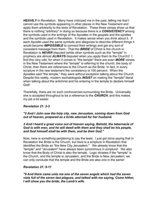 HEAVILY in Revelation. Many have criticized me in the past, telling me that I
cannot use the symbols appearing in other places in the New Testament and
apply them arbitrarily to the texts of Revelation. These three verses show us that
there is nothing "arbitrary" in doing so because there is a CONSISTENCY among
the symbols used in the writings of the Apostles in the gospels and the epistles
and the symbols used in Revelation. It makes sense when you think about it. If
each Apostle used the same symbols and allegories to describe different things it
would become IMPOSSIBLE to connect their writings and get any sort of
consistent message from them. That the BRIDE of Christ is the church in
Revelation is NEVER disputed (while other symbols such as the "temple" in
prophecy are almost ALWAYS disputed when you apply them to the Church)! I
find this very odd, for when it comes to "the temple" there are even MORE verses
in the New Testament where the "temple" is referring to the church, the body of
Christ, than there are references to the Church as the Bride In fact, in every
scripture in the new testament the consistency is 100 percent. When the
Apostles said "the temple," they were without exception talking about the Church.
Despite this reality, modern eschatologists INSIST on making the "temple" literal
when talking about the antichrist and his entering in the temple to declare himself
God!

Thankfully, there are no such controvercies surrounding the Bride. Universally
she is accepted throughout to be a reference to the CHURCH, and this makes
my job a bit easier.

Revelation 21: 2-3

"2 And I John saw the holy city, new Jerusalem, coming down from God
out of heaven, prepared as a bride adorned for her husband.

3 And I heard a great voice out of heaven saying, Behold, the tabernacle of
God is with men, and he will dwell with them and they shall be his people,
and God himself shall be with them, and be their God."

Now, here is something perplexing to say the least. I just got done saying that in
Revelation the Bride is the Church, but here is a scripture in Revelation that
identifies the Bride as "the New City Jerusalem." We already know that the
"temple" and "Jerusalem" have always been synonimous in scripture! We also
know that the Body of Christ is also the temple. Logic dictates if the "temple" is
the Church, and the temple is Jerusalem, and the Bride is New Jerusalem, we
can only conclude that the temple and the Bride are also one in the same!

Revelation 21: 9-11

"9 And there came unto me one of the seven angels which had the seven
vials full of the seven last plagues, and talked with me saying, Come hither,
I will show you the bride, the Lamb's wife.
 