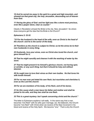 10 And he carred me away in the spirit to a great and high mountain, and
showed me that great city, the holy Jerusalem, descending out of heaven
from God.

11 Having the glory of God: and her light was like a stone most precious,
even like a jasper stone, clear as crystal;"

Clearly in Revelation at least the Bride is the city, New Jerusalem! So where
does everyone get the idea that the Bride is the Church?

Ephesians 5: 23-32

"23 For the husband is the head of the wife, even as Christ is the head of
the church: and he is the savior of the body.

24 Therefore as the church is subject to Christ, so let the wives be to their
own husbands in every thing.

25 Husbands, love your wives, even as Christ also loved the church, and
gave himself for it;

26 That he might sanctify and cleanse it with the washing of water by the
word.

27 That he might present it to himself a glorious church, not having spot,
or wrinkle, or any such thing; but that it should be holy and without
blemish.

28 So ought men to love their wives as their own bodies. He that loves his
wife loveth himself.

29 For no man ever yet hated his own flesh; but nourishes and cherishes it,
even as the Lord the church:

30 For we are members of his body, of his flesh, and of his bones.

31 for this cause shall a man leave his father and mother and shall be
joined to his wife, and they two shall be one flesh.

32 This is a great mystery: but I speak concerning christ and the church."

The letter to Ephesians explains it all really. In the same way that a man
becomes "one flesh" with his wife upon marriage, we, the believers, the Church
become "one flesh" with Christ when we receive of the New Covenant in his
blood and receive of the Holy Spirit. We become "one." That is why the Church
 