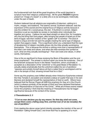 the fundamental truth that all the great kingdoms of the world depicted in
scripture have their religious underpinnings. All the great PAGAN kingdoms
present an “image of a beast” or a deity who is to be worshipped, historically
under the pain of death.

Durkeim believed that all religions are outgrowths of totemism, adding to it,
myths, images, and traditions. The totemic animal, Durkheim believed, was the
expression of the sacred and the original focus of religious activity because it
was the emblem for a social group, the clan. If Durkheim is correct, religion
therefore is just as inevitable as society is inevitable when individuals live
together as a group. I believe he was dead straight on about this, for it explains
why the first thing that God judged, after bringing the people of Israel out of the
land of Egypt, was their creation of the “golden calf” to worship! The God of
Israel is unique and did not want his people creating the same type of religious
system that pagans create. This is significant when you understand that this type
of development of religion inevitably grows into the tribe actually worshipping
themselves. This is because the animal is nothing more than a representation of
the tribe’s own traits and values, and when the tribe worships this symbol as
such, what are they actually worshipping? Their own traits and values, in other
words, themselves.

How is this so significant to those studying the Book of Revelation and the end
times prophecies? The answer is obvious when you know the scriptures. One of
the landmark scriptures found in the Newer Testament, which universally is
accepted as a description of the “antichrist” or the great Beast of Revelation 13,
actually states emphatically that this antichrist (called the son of perdition)
“opposes and exhalts himself above all that is called God or worshipped until he
sits in the temple of God, showing himself that he is God.”

Some say this prophecy was fulfilled already when Antiochus Epiphanies entered
the Holy Temple in Jerusalem and erected a statue of Jupiter that was in his own
likeness and declared himself the representative of God on earth. Others have
believed that the Roman Popes all fulfill this prophecy for they sit in the Church
(which is always symbolic of the temple of God) and have declared themselves
to be “Representative of God and of His Christ.” While all of these events indeed
mirror this prophecy I think that the meaning of Thessalonians has far bigger
significance because of the context of the verses.

2 Thessalonians 2: 3

“3 Let no man decieve you by any means: for that day shall not come,
except there come a falling away first, and that man of sin be revealed, the
son of perdition.”

From reading the above verse (which directly precedes the mention of the son of
Perdidition “calling himself God,”) we know that Paul is speaking of a much
 