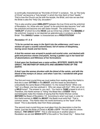 is continually characterized as "the bride of Christ" in scripture. Yet, as "the body
of Christ" we become a "holy temple" in which the Holy Spirit of God "dwells."
That is how the Church can be both the temple, the Bride, and now we see that
the Bride is also the "Holy City Jerusalem."

This is also another great SIMILARITY between the true Christ and the antichrist
of Revelation, for, those who are "joined" to the antichrist also become "one" with
the antichrist and become one with Satan himself. The antichrist has a
"HARLOT" of which he is the HEAD, just as Christ has a Bride! The WHORE of
the antichrist, however is not depicted as splendorously in scripture as is the
Bride! This UNHOLY union is characterized as a PROSTITUTION!

Revelation 17: 3- 6

"3 So he carried me away in the Spirit into the wilderness: and I saw a
woman sit upon a scarlet colored beast, full of names of blasphemy,
having seven heads and ten horns.

4 And the woman was arrayed in purple and scarlet color, and decked with
gold and precious stones and pearls, having a golden cup in her hand full
of abominations and filthiness of her fornications:

5 And upon her forehead was a name written, MYSTERY, BABYLON THE
GREAT, THE MOTHER OF HARLOTS AND ABOMINATIONS OF THE
EARTH.

6 And I saw the woman drunken with the blood of the saints, and with the
blood of the martyrs of Jesus: and when I saw her, I wondered with great
admiration."

The first and most crucial thing we must realize from reading about the Harlot is
that she is seen SITTING on the BEAST, and this beast as described is
undoubtedly the same Beast of Revelation 13, the revised Rome! When one
"sits" on a Beast, one has subdued it. Who can argue with this? Who can sit on
a WILD horse? The answer is, you can't. You have to TAME a beast to sit on it.
Therefore, this Harlot woman is "riding" the Beast like a STEED! Many
eschatologists make the mistake of saying that the Harlot Woman comes
BEFORE the Beast of Revelation 13! According to what I just read, in order for
this Harlot woman to RIDE the BEAST, the Beast must exist first! That is
common sense. This Harlot rides into world dominancy on the "back" of this
beast! This is abundantly clear from these passages.

The second most crucial thing we must gleen from the description is that the
Harlot, (just like the Bride of Christ) is ALSO a CITY! The text calls this whore
Bablyon, THE GREAT CITY!" This is vital because in another place in
Revelation we are told WHICH CITY of the earth is "the Great City." Notice that
 