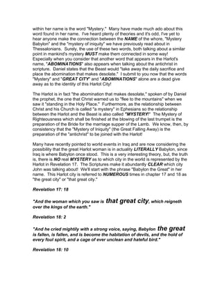 within her name is the word "Mystery." Many have made much ado about this
word found in her name. I've heard plenty of theories and it's odd, I've yet to
hear anyone make the connection between the NAME of the whore, "Mystery
Babylon" and the "mystery of iniquity" we have previously read about in
Thessalonians. Surely, the use of these two words, both talking about a similar
point in mankind's mystery MUST make them connected in some way!
Especially when you consider that another word that appears in the Harlot's
name, "ABOMINATIONS" also appears when talking about the antichrist in
scripture. Daniel states that the Beast would "take away the daily sacrifice and
place the abomination that makes desolate." I submit to you now that the words
"Mystery" and "GREAT CITY" and "ABOMINATIONS" alone are a dead give
away as to the identity of this Harlot City!

The Harlot is in fact "the abomination that makes desolate," spoken of by Daniel
the prophet, the one that Christ warned us to "flee to the mountains" when we
saw it "standing in the Holy Place." Furthermore, as the relationship between
Christ and his Church is called "a mystery" in Ephesians so the relationship
between the Harlot and the Beast is also called "MYSTERY!" The Mystery of
Righteousness which shall be finished at the blowing of the last trumpet is the
preparation of the Bride for the marriage supper of the Lamb. We know, then, by
consistency that the "Mystery of Iniquity" (the Great Falling Away) is the
preparation of the "antichrist" to be joined with the Harlot!

Many have recently pointed to world events in Iraq and are now considering the
possibility that the great Harlot woman is in actuality LITERALLY Babylon, since
Iraq is where Babylon once stood. This is a very interesting theory, but, the truth
is, there is NO real MYSTERY as to which city in the world is represented by the
Harlot in Revelation 17. The Scriptures make it abundantly CLEAR which city
John was talking about! We'll start with the phrase "Babylon the Great" in her
name. This Harlot city is referred to NUMEROUS times in chapter 17 and 18 as
"the great city" or "that great city."

Revelation 17: 18

"And the woman which you saw is        that great city, which reigneth
over the kings of the earth."

Revelation 18: 2

"And he cried mightily with a strong voice, saying, Babylon the great
is fallen, is fallen, and is become the habitation of devils, and the hold of
every foul spirit, and a cage of ever unclean and hateful bird."

Revelation 18: 10
 