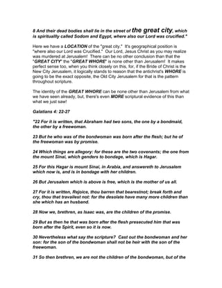 8 And their dead bodies shall lie in the street of the great city, which
is spirituallly called Sodom and Egypt, where also our Lord was crucified."

Here we have a LOCATION of the "great city." It's geographical position is
"where also our Lord was Crucified." Our Lord, Jesus Christ as you may realize
was murdered at Jerusalem! There can be no other conclusion than that the
"GREAT CITY" the "GREAT WHORE" is none other than Jerusalem! It makes
perfect sense too, when you think closely on this, for, if the Bride of Christ is the
New City Jerusalem, it logically stands to reason that the antichrist's WHORE is
going to be the exact opposite, the Old City Jerusalem for that is the pattern
throughout scripture.

The identity of the GREAT WHORE can be none other than Jerusalem from what
we have seen already, but, there's even MORE scriptural evidence of this than
what we just saw!

Galatians 4: 22-27

"22 For it is written, that Abraham had two sons, the one by a bondmaid,
the other by a freewoman.

23 But he who was of the bondwoman was born after the flesh; but he of
the freewoman was by promise.

24 Which things are allegory: for these are the two covenants; the one from
the mount Sinai, which genders to bondage, which is Hagar.

25 For this Hagar is mount Sinai, in Arabia, and answereth to Jerusalem
which now is, and is in bondage with her children.

26 But Jerusalem which is above is free, which is the mother of us all.

27 For it is written, Rejoice, thou barren that bearestnot; break forth and
cry, thou that travailest not: for the desolate have many more children than
she which has an husband.

28 Now we, brethren, as Isaac was, are the children of the promise.

29 But as then he that was born after the flesh presecuted him that was
born after the Spirit, even so it is now.

30 Nevertheless what say the scripture? Cast out the bondwoman and her
son: for the son of the bondwoman shall not be heir with the son of the
freewoman.

31 So then brethren, we are not the children of the bondwoman, but of the
 