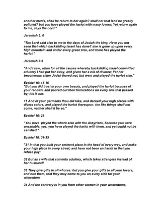 another man's, shall he return to her again? shall not that land be greatly
polluted? but you have played the harlot with many lovers; Yet return again
to me, says the Lord."

Jeremiah 3: 6

"The Lord said also to me in the days of Josiah the king, Have you not
seen that which backsliding Israel has done? she is gone up upon every
high mountain and under every green tree, and there has played the
harlot."

Jeremiah 3:8

"And I saw, when for all the causes whereby backsliding Israel committed
adultery I had put her away, and given her a bill of divorce; Yet her
treacherous sister Judah feared not, but went and played the harlot also."

Ezekiel 16: 15-16
"But you did trust in your own beauty, and played the harlot because of
your renown, and poured out their fornications on every one that passed
by; his it was.

16 And of your garments thou did take, and decked your high places with
divers colors, and played the harlot thereupon: the like things shall not
come, neither shall it be so."

Ezekiel 16: 28

"You have played the whore also with the Assyrians, because you were
unsatiable; yes, you have played the harlot with them, and yet could not be
satisfied."

Ezekiel 16: 31-35

"31 In that you built your eminent place in the head of every way, and make
your high place in every street; and have not been an harlot in that you
refuse pay;

32 But as a wife that commits adultery, which takes strangers instead of
her husband!

33 They give gifts to all whores: but you give your gifts to all your lovers,
and hire them, that they may come to you on every side for your
whoredom.

34 And the contrary is in you from other women in your whoredoms,
 