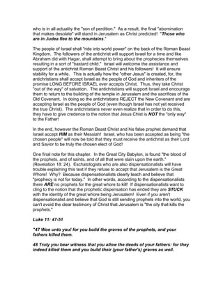 who is in all actuality the "son of perdition." As a result, the final "abomination
that makes desolate" will stand in Jerusalem as Christ predicted! "Those who
are in Judea flee to the mountains."

The people of Israel shall "ride into world power" on the back of the Roman Beast
Kingdom. The followers of the antichrist will support Israel for a time and like
Abraham did with Hagar, shall attempt to bring about the prophecies themselves
resulting in a sort of "bastard child." Israel will welcome the assistance and
support of the antichrist Roman Beast Christ and his followers! It will ensure
stability for a while. This is actually how the "other Jesus" is created, for, the
antichristians shall accept Israel as the people of God and inheriters of the
promise LONG BEFORE ISRAEL ever accepts Christ. Thus, they take Christ
"out of the way" of salvation. The antichristians will support Israel and encourage
them to return to the building of the temple in Jerusalem and the sacrifices of the
Old Covenant. In doing so the antichristians REJECT the New Covenant and are
accepting Israel as the people of God (even though Israel has not yet received
the true Christ). The antichristians never even realize that in order to do this,
they have to give credence to the notion that Jesus Chist is NOT the "only way"
to the Father!

In the end, however the Roman Beast Christ and his false prophet demand that
Israel accept HIM as their Messiah! Israel, who has been accepted as being "the
chosen people" will now be told that they must receive the antichrist as their Lord
and Savior to be truly the chosen elect of God!

One final note for this chapter. In the Great City Babylon, is found "the blood of
the prophets, and of saints, and of all that were slain upon the earth."
(Revelation 18: 24). Eschatologists who are also dispensationalists will have
trouble explaining this text if they refuse to accept that Jerusalem is the Great
Whore! Why? Because dispensationalists clearly teach and believe that
"prophecy is not for today." In other words, according to the dispensationalists
there ARE no prophets for the great whore to kill! If dispensationalists want to
cling to the notion that the prophetic dispensation has ended they are STUCK
with the identity of the great whore being Jerusalem! Even if you aren't
dispensationalist and believe that God is still sending prophets into the world, you
can't avoid the clear testimony of Christ that Jerusalem is "the city that kills the
prophets."

Luke 11: 47-51

"47 Woe unto you! for you build the graves of the prophets, and your
fathers killed them.

48 Truly you bear witness that you allow the deeds of your fathers: for they
indeed killed them and you build their (your father's) graves as well.
 