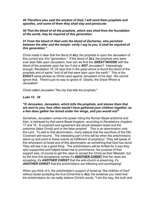 49 Therefore also said the wisdom of God, I will send them prophets and
apostles, and some of them they shall slay and persecute:

50 That the blood of all the prophets, which was shed from the foundation
of the world, may be required of this generation:

51 From the blood of Abel unto the blood of Zacharias, who perished
between the altar and the temple: verily I say to you, It shall be required of
this generation."

Christ made it clear that the blood of ALL the prophets is upon the Jerusalem of
this current era, this "generation." If the blood of ALL the prophets who were
ever slain falls upon Jerusalem, how can we find the GREAT WHORE with the
blood of the prophets upon her too if she is NOT Jerusalem? Interestingly
enough, Revelation 18: 24 says that in the great whore is found the blood of the
prophets and of saints "and of all that were slain upon the earth." This is the
EXACT same phrase as Christ used against Jerusalem of his day! We cannot
ignore that. There's just no way to ignore it! Clearly, the Great Whore is
Jerusalem!

Christ called Jerusalem "the city that kills the prophets."

Luke 13: 34

"O Jerusalem, Jerusalem, which kills the prophets, and stones them that
are sent to you; how often would I have gathered your children together, as
a hen does gather her brood under her wings, and you would not!"

Somehow, Jerusalem comes into power riding the Roman Beast antichrist and
then, is betrayed by that same Beast kingdom, according to Revelations chapters
17 and 18. A covenant and agreement are struck between Israel and the
antichrist (false Christ) and or the false prophet! This is an abomination unto
the Lord. To add to that abomination, many believe that the sacrifices of the Old
Covenant will resume. The interesting part of this will be when the antichristians
stand up and point to these events as fulfillment of prophecy! They will speak of
this whoredom of Israel and of this abomination as something that God has done!
They will see it as a good thing. The antichristians will be thrilled for it was they
who suppported and helped Israel rise to prominence, the purpose of that
support was, of course to get the Jews to accept the Christ as their Messiah, but
by the time this acceptance comes it's ANOTHER CHRIST that the Jews are
accepting, it's ANOTHER CHRIST that the anti-church is preaching, it's
ANOTHER CHRIST that the antichristians are following and worshipping!

When you think of it, the antichristian's support of Israel as "the children of God"
without Israel accepting the true Christ first is ALL the evidence you need that
the antichristians do not really believe Christ's words, "I am the way, the truth and
 
