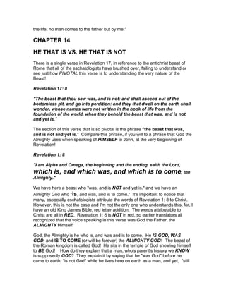 the life, no man comes to the father but by me."

CHAPTER 14

HE THAT IS VS. HE THAT IS NOT
There is a single verse in Revelation 17, in reference to the antichrist beast of
Rome that all of the eschatologists have brushed over, failing to understand or
see just how PIVOTAL this verse is to understanding the very nature of the
Beast!

Revelation 17: 8

"The beast that thou saw was, and is not: and shall ascend out of the
bottomless pit, and go into perdition: and they that dwell on the earth shall
wonder, whose names were not written in the book of life from the
foundation of the world, when they behold the beast that was, and is not,
and yet is."

The section of this verse that is so pivotal is the phrase "the beast that was,
and is not and yet is." Compare this phrase, if you will to a phrase that God the
Almighty uses when speaking of HIMSELF to John, at the very beginning of
Revelation!

Revelation 1: 8

"I am Alpha and Omega, the beginning and the ending, saith the Lord,
which is, and which was, and which is to come, the
Almighty."

We have here a beast who "was, and is NOT and yet is," and we have an
Almighty God who "is, and was, and is to come." It's important to notice that
many, especially eschatologists attribute the words of Revelation 1: 8 to Christ.
However, this is not the case and I'm not the only one who understands this, for, I
have an old King James Bible, red letter addition. The words attributable to
Christ are all in RED. Revelation 1: 8 is NOT in red, so earlier translators all
recognized that the voice speaking in this verse was God the Father, the
ALMIGHTY Himself!

God, the Almighty is he who is, and was and is to come. He IS GOD, WAS
GOD, and IS TO COME (or will be forever) the ALMIGHTY GOD! The beast of
the Roman kingdom is called God! He sits in the temple of God showing himself
to BE God! How do they explain that a man, who's parent's history we KNOW
is supposedly GOD? They explain it by saying that he "was God" before he
came to earth, "is not God" while he lives here on earth as a man, and yet, "still
 