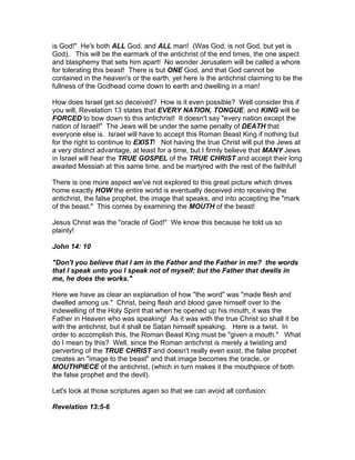 is God!" He's both ALL God, and ALL man! (Was God, is not God, but yet is
God). This will be the earmark of the antichrist of the end times, the one aspect
and blasphemy that sets him apart! No wonder Jerusalem will be called a whore
for tolerating this beast! There is but ONE God, and that God cannot be
contained in the heaven's or the earth, yet here is the antichrist claiming to be the
fullness of the Godhead come down to earth and dwelling in a man!

How does Israel get so deceived? How is it even possible? Well consider this if
you will, Revelation 13 states that EVERY NATION, TONGUE, and KING will be
FORCED to bow down to this antichrist! It doesn't say "every nation except the
nation of Israel!" The Jews will be under the same penalty of DEATH that
everyone else is. Israel will have to accept this Roman Beast King if nothing but
for the right to continue to EXIST! Not having the true Christ will put the Jews at
a very distinct advantage, at least for a time, but I firmly believe that MANY Jews
in Israel will hear the TRUE GOSPEL of the TRUE CHRIST and accept their long
awaited Messiah at this same time, and be martyred with the rest of the faithful!

There is one more aspect we've not explored to this great picture which drives
home exactly HOW the entire world is eventually deceived into receiving the
antichrist, the false prophet, the image that speaks, and into accepting the "mark
of the beast." This comes by examining the MOUTH of the beast!

Jesus Christ was the "oracle of God!" We know this because he told us so
plainly!

John 14: 10

"Don't you believe that I am in the Father and the Father in me? the words
that I speak unto you I speak not of myself: but the Father that dwells in
me, he does the works."

Here we have as clear an explanation of how "the word" was "made flesh and
dwelled among us." Christ, being flesh and blood gave himself over to the
indewelling of the Holy Spirit that when he opened up his mouth, it was the
Father in Heaven who was speaking! As it was with the true Christ so shall it be
with the antichrist, but it shall be Satan himself speaking. Here is a twist. In
order to accomplish this, the Roman Beast King must be "given a mouth." What
do I mean by this? Well, since the Roman antichrist is merely a twisting and
perverting of the TRUE CHRIST and doesn't really even exist, the false prophet
creates an "image to the beast" and that image becomes the oracle, or
MOUTHPIECE of the antichrist, (which in turn makes it the mouthpiece of both
the false prophet and the devil).

Let's look at those scriptures again so that we can avoid all confusion:

Revelation 13:5-6
 