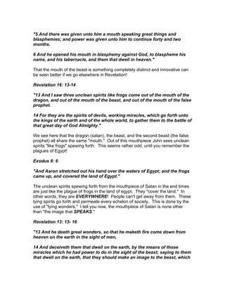 "5 And there was given unto him a mouth speaking great things and
blasphemies; and power was given unto him to continue forty and two
months.

6 And he opened his mouth in blasphemy against God, to blaspheme his
name, and his tabernacle, and them that dwell in heaven."

That the mouth of the beast is something completely distinct and innovative can
be seen better if we go elsewhere in Revelation!

Revelation 16: 13-14

"13 And I saw three unclean spirits like frogs come out of the mouth of the
dragon, and out of the mouth of the beast, and out of the mouth of the false
prophet.

14 For they are the spirits of devils, working miracles, which go forth unto
the kings of the earth and of the whole world, to gather them to the battle of
that great day of God Almighty."

We see here that the dragon (satan), the beast, and the second beast (the false
prophet) all share the same "mouth." Out of this mouthpiece John sees unclean
spirits "like frogs" spewing forth. This seems rather odd, until you remember the
plagues of Egypt!

Exodus 8: 6

"And Aaron stretched out his hand over the waters of Egypt; and the frogs
came up, and covered the land of Egypt."

The unclean spirits spewing forth from the mouthpiece of Satan in the end times
are just like the plague of frogs in the land of egypt. They "cover the land." In
other words, they are EVERYWHERE! People can't get away from them. These
lying spirits go forth and permeate every echelon of society. This is done by the
use of "lying wonders." I tell you now, the mouthpiece of Satan is none other
than "the image that SPEAKS."

Revelation 13: 13- 16

"13 And he doeth great wonders, so that he maketh fire come down from
heaven on the earth in the sight of men,

14 And deceiveth them that dwell on the earth, by the means of those
miracles which he had power to do in the sight of the beast; saying to them
that dwell on the earth, that they should make an image to the beast, which
 