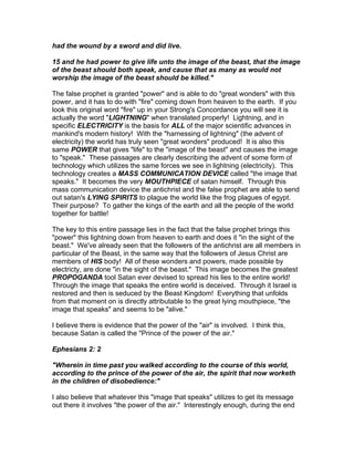 had the wound by a sword and did live.

15 and he had power to give life unto the image of the beast, that the image
of the beast should both speak, and cause that as many as would not
worship the image of the beast should be killed."

The false prophet is granted "power" and is able to do "great wonders" with this
power, and it has to do with "fire" coming down from heaven to the earth. If you
look this original word "fire" up in your Strong's Concordance you will see it is
actually the word "LIGHTNING" when translated properly! Lightning, and in
specific ELECTRICITY is the basis for ALL of the major scientific advances in
mankind's modern history! With the "harnessing of lightning" (the advent of
electricity) the world has truly seen "great wonders" produced! It is also this
same POWER that gives "life" to the "image of the beast" and causes the image
to "speak." These passages are clearly describing the advent of some form of
technology which utilizes the same forces we see in lightning (electricity). This
technology creates a MASS COMMUNICATION DEVICE called "the image that
speaks." It becomes the very MOUTHPIECE of satan himself. Through this
mass communication device the antichrist and the false prophet are able to send
out satan's LYING SPIRITS to plague the world like the frog plagues of egypt.
Their purpose? To gather the kings of the earth and all the people of the world
together for battle!

The key to this entire passage lies in the fact that the false prophet brings this
"power" this lightning down from heaven to earth and does it "in the sight of the
beast." We've already seen that the followers of the antichrist are all members in
particular of the Beast, in the same way that the followers of Jesus Christ are
members of HIS body! All of these wonders and powers, made possible by
electricty, are done "in the sight of the beast." This image becomes the greatest
PROPOGANDA tool Satan ever devised to spread his lies to the entire world!
Through the image that speaks the entire world is deceived. Through it Israel is
restored and then is seduced by the Beast Kingdom! Everything that unfolds
from that moment on is directly attributable to the great lying mouthpiece, "the
image that speaks" and seems to be "alive."

I believe there is evidence that the power of the "air" is involved. I think this,
because Satan is called the "Prince of the power of the air."

Ephesians 2: 2

"Wherein in time past you walked according to the course of this world,
according to the prince of the power of the air, the spirit that now worketh
in the children of disobedience:"

I also believe that whatever this "image that speaks" utilizes to get its message
out there it involves "the power of the air." Interestingly enough, during the end
 