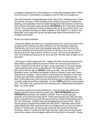 completely missed by ALL of the believers in Christ that preceeded them! When
you think about it, this borders on arrogance, and it's hard not to judge it so!

The most important unreasonableness of this idea of the "vanishing away" of the
Church lies, as usual, in their handling of the scriptures they use to support the
teaching, and especially in their complete disregard for the scriptures concerning
the end times that would make absolutely NO SENSE at all, if what their teaching
is true! They are oblivious to those scriptures that, once you examine them, you
can only conclude that they are sadly mistaken in their beliefs in a "rapture" and
especially in the notion this rapture will take place before the antichrist is ever
revealed to the world!

I'll give you some examples.

 Those who believe the rapture is a vanishing away of the church just prior to the
revealing of the antichrist are often referred to as "pre-tribulation rapturists."
Traditionally, but not all, most "pre tribulation rapturists" teach that when the
church is whisked out of the world by Christ "to meet the Lord in the air" that at
the same time the "age of grace" comes to an end, "the time of the gentiles is
over" and furthermore they go so far as to say that "the Holy Spirit is taken out of
the world."

 Let's focus on what I agree with first. I agree that when the last trumpet sounds
there will be a grand event that occurs to "those who are alive and remain" in
Christ! I believe this with all of my heart, as you have seen in this book already.
I also believe that this event is described as "the fulness of the gentiles," and I
also concur that the age of GRACE comes to an end. You can see this in
Revelation when, just before the Mystery of God is finished a voice says "there
shall be time no longer." God comes to a point where he will give no more time
to those who still haven't repented and produced the fruit of righteousness. For
them, God's grace has come to an end and all they have to look forward to now
is certain judgment and fiery indignation. It's this THIRD point that I cannot agree
with. The notion that, at the time of this finishing work, suddenly the Holy Spirit is
taken "out of the world."

The obvious questions just come flooding in. How do those who believe this
explain that there will be, after this great event, TWO WITNESSES who are
PROPHETS preaching to the children of Israel? How is anyone going to
prophecy at all without the Holy Spirit? These same people who teach the Holy
Spirit is removed from the world also teach that as a result of the prophecying of
the Two Witnesses, 144,000 Jews are evangelized and accept Christ. How is
anyone going to accept Christ without the Holy Spirit? Especially when Christ
stated clearly that "flesh and blood hath not revealed this to you but my Father in
heaven?" Furthermore, all who accept Christ are then joined into the New
Covenant, which is "I shall write their laws into their minds and into their hearts,"
how do they believe this will happen without the Holy Spirit in the world? During
 