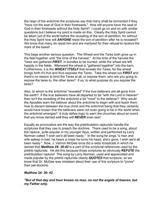 the reign of the antichrist the scriptures say that many shall be tormented if they
"have not the seal of God in their foreheads." How will anyone have the seal of
God in their foreheads without the Holy Spirit? I could go on and on with similar
questions but I believe my point is made on this. Clearly the Holy Spirit cannot
be taken out of the world before the revealing of the son of perdition, for without
the Holy Spirit how will ANYONE resist the son of perdition after he is revealed?
We know that many do resist him and are martyred for their refusal to receive the
mark of the beast!

This begs another serious question. The Wheat and the Tares both grow up in
the field together until "the time of the harvest." At the time of the harvest the
Tares are gathered FIRST, in bundles to be burned, while the wheat are left
happily in the fields. Afterward the wheat is "gathered together" into the barn.
Furthermore, it is the WHEAT ITSELF that reveals the Tares, for the wheat
brings forth it's fruit and thus exposes the Tares. Take the wheat out FIRST and
there's no reason to bind the Tares at all, or expose them, who are you going to
expose the tares to, the other tares? If so, to what purpose do you expose the
tares?

Also, to whom is the antichrist "revealed" if the true believers are all gone from
the earth? If the true believers have all departed to be "with the Lord in Heaven"
then isn't the revealing of the antichrist a bit "moot" to the believer? Why would
the Apostles warn the believer about the antichrist to begin with and teach them
how to discern between the true christ and the antichrist being that they certainly
would have known that the believers were not even going to be in the world when
the antichrist emerges? It truly defies logic to warn the churches about an event
that you know darned well they will NEVER even see!

Equally as provocative are the way the pretribulation rapturists handle the
scriptures that they use to preach the doctrine. There used to be a song, about
the rapture, quite popular in my younger days, written and performed by Larry
Norman called "I wish we'd all been ready." In the song he sings "a man and
wife asleep in bed, he hears a noise he turns his head, she's gone, I wish we'd all
been ready." Now, J. Vernon McGee once did a radio broadcast in which he
denied that Matthew 24: 36-42 is a part of the scriptural references used by the
pretrib rapturists. He did this because those scriptures so obviously REFUTE the
pretribulation rapture! The song by Larry Norman, used and appreciated and
made popular by the pretrib rapturists clearly QUOTES that scripture, so we
know that Dr. McGee was mistaken about their use of this scripture to "prove"
their pet doctrine.

Matthew 24: 36- 42

"But of that day and hour knows no man, no not the angels of heaven, but
my Father only.
 