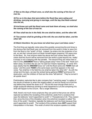 37 But as the days of Noah were, so shall also the coming of the Son of
man be.

38 For as in the days that were before the flood they were eating and
drinking, marrying and giving in marriage, until the day that Noah entered
into the ark,

39 And knew not until the flood came and took them all away; so shall also
the coming of the Son of man be.

40 Then shall two be in the field; the one shall be taken, and the other left.

41 Two women shall be grinding at the mill; the one shall be taken, and the
other left.

42 Watch therefore: for you know not what hour your Lord does come."

The first thing we logically notice about this parable concerning the end times is
the obvious fact that Noah was not removed from the world in order to save him
from the flood or the "wrath" of God. Instead, he enters into the protection of an
ark, an ark that I should point out Noah himself began preparing 120 years prior
to the flood. So, how anyone reads the above text and comes away with the
notion that the church will be removed from the world is quite beyond me, really!
It simply is not in keeping with the parable. The second thing we notice here is
that it is the JUDGMENT that is "taking people away" here in this text! Noah isn't
taken away, he enters the arc (as I've said but it bears repeating). In verse 39 it
says clearly that the WICKED know not "until the flood came and TOOK them all
away," and this word TOOK is the same basic word that appears in the next
verse, "two shall be in the field the one shall be taken the other left." As with the
wheat and the tears, we see the wicked being gathered FIRST and bound for
destruction, and the children of God are the ones "left behind." They've turned it
all upside down!

Pretribulation rapturists like to also compare their "vanishing away" to safety of
the clouds of heaven to when the angels pulled Lot and his family out of the the
city before they rained fire down on it! The do this even though there isn't a
single scriptural reference pointing to what happened to Lot and comparing it to
what will happen to the Church. Not a single reference.

Well, there's not much more scriptures they can point to that prove we will be
raptured out before the revealing of the antichrist, aside from a scripture that
says the believers "aren't appointed to wrath" (1 Thessalonians 5:9) They reason
that, since the time of the tribulation when the antichrist revealed is called "the
time of His wrath," therefore, logically the believers can't be there because they
aren't appointed to wrath! The context of the scripture does NOT support their
interpretation in the least. The wrath of which this scripture speaks is a totally
 