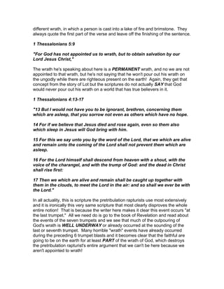different wrath, in which a person is cast into a lake of fire and brimstone. They
always quote the first part of the verse and leave off the finishing of the sentence.

1 Thessalonians 5:9

"For God has not appointed us to wrath, but to obtain salvation by our
Lord Jesus Christ,"

The wrath he's speaking about here is a PERMANENT wrath, and no we are not
appointed to that wrath, but he's not saying that he won't pour out his wrath on
the ungodly while there are righteous present on the earth! Again, they get that
concept from the story of Lot but the scriptures do not actually SAY that God
would never pour out his wrath on a world that has true believers in it.

1 Thessalonians 4:13-17

"13 But I would not have you to be ignorant, brethren, concerning them
which are asleep, that you sorrow not even as others which have no hope.

14 For if we believe that Jesus died and rose again, even so them also
which sleep in Jesus will God bring with him.

15 For this we say unto you by the word of the Lord, that we which are alive
and remain unto the coming of the Lord shall not prevent them which are
asleep.

16 For the Lord himself shall descend from heaven with a shout, with the
voice of the charangel, and with the trump of God: and the dead in Christ
shall rise first:

17 Then we which are alive and remain shall be caught up together with
them in the clouds, to meet the Lord in the air: and so shall we ever be with
the Lord."

In all actuality, this is scripture the pretribulation rapturists use most extensively
and it is ironically this very same scripture that most clearly disproves the whole
entire notion! That is because the writer here makes it clear this event occurs "at
the last trumpet." All we need do is go to the book of Revelation and read about
the events of the seven trumpets and we see that much of the outpouring of
God's wrath is WELL UNDERWAY or already occurred at the sounding of the
last or seventh trumpet. Many horrible "wrath" events have already occurred
during the preceding 6 trumpet blasts and it becomes clear that the faithful are
going to be on the earth for at least PART of the wrath of God, which destroys
the pretribulation rapturist's entire argument that we can't be here because we
aren't appointed to wrath!
 