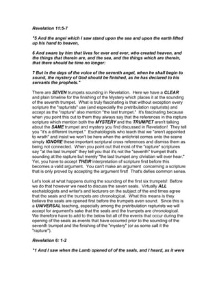 Revelation 11:5-7

"5 And the angel which I saw stand upon the sea and upon the earth lifted
up his hand to heaven,

6 And sware by him that lives for ever and ever, who created heaven, and
the things that therein are, and the sea, and the things which are therein,
that there should be time no longer:

7 But in the days of the voice of the seventh angel, when he shall begin to
sound, the mystery of God should be finished, as he has declared to his
servants the prophets."

There are SEVEN trumpets sounding in Revelation. Here we have a CLEAR
and plain timeline for the finishing of the Mystery which places it at the sounding
of the seventh trumpet. What is truly fascinating is that without exception every
scripture the "rapturists" use (and especially the pretribulation rapturists) and
accept as the "rapture" also mention "the last trumpet." It's fascinating because
when you point this out to them they always say that the references in the rapture
scripture which mention both the MYSTERY and the TRUMPET aren't talking
about the SAME trumpet and mystery you find discussed in Revelation! They tell
you "it's a different trumpet." Eschatologists who teach that we "aren't appointed
to wrath" and insist we won't be here when the antichrist comes onto the scene
simply IGNORE these important scriptural cross references and dismiss them as
being not connected. When you point out that most of the "rapture" scriptures
say "at the last trumpet" they tell you that it's not the "seventh" trumpet that's
sounding at the rapture but merely "the last trumpet any christian will ever hear."
Yet, you have to accept THEIR interpretation of scripture first before this
becomes a valid argument. You can't make an argument concerning a scripture
that is only proved by accepting the argument first! That's defies common sense.

Let's look at what happens during the sounding of the first six trumpets! Before
we do that however we need to discuss the seven seals. Virtually ALL
eschatologists and writer's and lecturers on the subject of the end times agree
that the seals and the trumpets are chronological. What this means is they
believe the seals are opened first before the trumpets even sound. Since this is
a UNIVERSAL teaching, especially among the pretribulation rapturists we will
accept for argument's sake that the seals and the trumpets are chronological.
We therefore have to add to the below list all of the events that occur during the
opening of the seals as events that have occurred prior to the sounding of the
seventh trumpet and the finishing of the "mystery" (or as some call it the
"rapture").

Revelation 6: 1-2

"1 And I saw when the Lamb opened of of the seals, and I heard, as it were
 