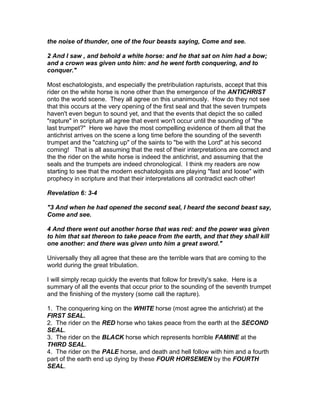 the noise of thunder, one of the four beasts saying, Come and see.

2 And I saw , and behold a white horse: and he that sat on him had a bow;
and a crown was given unto him: and he went forth conquering, and to
conquer."

Most eschatologists, and especially the pretribulation rapturists, accept that this
rider on the white horse is none other than the emergence of the ANTICHRIST
onto the world scene. They all agree on this unanimously. How do they not see
that this occurs at the very opening of the first seal and that the seven trumpets
haven't even begun to sound yet, and that the events that depict the so called
"rapture" in scripture all agree that event won't occur until the sounding of "the
last trumpet?" Here we have the most compelling evidence of them all that the
antichrist arrives on the scene a long time before the sounding of the seventh
trumpet and the "catching up" of the saints to "be with the Lord" at his second
coming! That is all assuming that the rest of their interpretations are correct and
the the rider on the white horse is indeed the antichrist, and assuming that the
seals and the trumpets are indeed chronological. I think my readers are now
starting to see that the modern eschatologists are playing "fast and loose" with
prophecy in scripture and that their interpretations all contradict each other!

Revelation 6: 3-4

"3 And when he had opened the second seal, I heard the second beast say,
Come and see.

4 And there went out another horse that was red: and the power was given
to him that sat thereon to take peace from the earth, and that they shall kill
one another: and there was given unto him a great sword."

Universally they all agree that these are the terrible wars that are coming to the
world during the great tribulation.

I will simply recap quickly the events that follow for brevity's sake. Here is a
summary of all the events that occur prior to the sounding of the seventh trumpet
and the finishing of the mystery (some call the rapture).

1. The conquering king on the WHITE horse (most agree the antichrist) at the
FIRST SEAL.
2. The rider on the RED horse who takes peace from the earth at the SECOND
SEAL.
3. The rider on the BLACK horse which represents horrible FAMINE at the
THIRD SEAL.
4. The rider on the PALE horse, and death and hell follow with him and a fourth
part of the earth end up dying by these FOUR HORSEMEN by the FOURTH
SEAL.
 