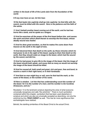written in the book of life of the Lamb slain from the foundation of the
world.

9 If any man have an ear, let him hear.

10 He that leads into captivity shall go into captivity: he that kills with the
sword, must be killed with the sword. Here is the patience and the faith of
the saints.

11 And I beheld another beast coming out of the earth; and he had two
horns like a lamb, and he spoke as a dragon.

12 And he exercises all the power of the first beast before him, and causes
the earth and them which dwell therein to worship the first beast, whose
deadly wound was healed.

13 And he does great wonders, so that he makes fire come down from
heaven on the earth in the sight of men,

14 And deceived them that dwell on the earth, by those miracles which he
had power to do in the sight of the beast; saying to them that dwell on the
earth, that they should make an image to the beast, which had the wound
by the sword, and did live.

15 And he had power to give life to the image of the beast, that the image of
the beast should both speak, and cause that as many as would not worship
the image of the beast should be killed.

16 And he caused all, both small and great, rich and poor, free and bond, to
receive a mark in their right hand, or in their foreheads:

17 And that no man might buy or sell, save he that had the mark, or the
name of the beast, or the number of his name.

18 Here is wisdom. Let him that has understanding count the number of
the beast: for it is the number of a man; and his number is Six hundred,
threescore, and six.”

Revelation 13 is the landmark scripture depicting the arise of what everyone
universally recognizes and calls “the antichrist.” There is much symbolism
contained within this chapter, symbolism that has been used elsewhere in
scripture and which are also as universally accepted as describing, not only the
antichrist but the TRUE CHRIST as well. This has far more significance than
eschatologists have realized.

Behold, the startling similarities of this Beast Christ to the actual Christ.
 