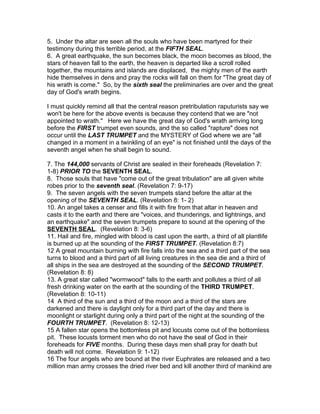 5. Under the altar are seen all the souls who have been martyred for their
testimony during this terrible period, at the FIFTH SEAL.
6. A great earthquake, the sun becomes black, the moon becomes as blood, the
stars of heaven fall to the earth, the heaven is departed like a scroll rolled
together, the mountains and islands are displaced, the mighty men of the earth
hide themselves in dens and pray the rocks will fall on them for "The great day of
his wrath is come." So, by the sixth seal the preliminaries are over and the great
day of God's wrath begins.

I must quickly remind all that the central reason pretribulation raputurists say we
won't be here for the above events is because they contend that we are "not
appointed to wrath." Here we have the great day of God's wrath arriving long
before the FIRST trumpet even sounds, and the so called "rapture" does not
occur until the LAST TRUMPET and the MYSTERY of God where we are "all
changed in a moment in a twinkling of an eye" is not finished until the days of the
seventh angel when he shall begin to sound.

7. The 144,000 servants of Christ are sealed in their foreheads (Revelation 7:
1-8) PRIOR TO the SEVENTH SEAL.
8. Those souls that have "come out of the great tribulation" are all given white
robes prior to the seventh seal. (Revelation 7: 9-17)
9. The seven angels with the seven trumpets stand before the altar at the
opening of the SEVENTH SEAL. (Revelation 8: 1- 2)
10. An angel takes a censer and fills it with fire from that altar in heaven and
casts it to the earth and there are "voices, and thunderings, and lightnings, and
an earthquake" and the seven trumpets prepare to sound at the opening of the
SEVENTH SEAL. (Revelation 8: 3-6)
11. Hail and fire, mingled with blood is cast upon the earth, a third of all plantlife
is burned up at the sounding of the FIRST TRUMPET. (Revelation 8:7)
12 A great mountain burning with fire falls into the sea and a third part of the sea
turns to blood and a third part of all living creatures in the sea die and a third of
all ships in the sea are destroyed at the sounding of the SECOND TRUMPET.
(Revelation 8: 8)
13. A great star called "wormwood" falls to the earth and pollutes a third of all
fresh drinking water on the earth at the sounding of the THIRD TRUMPET.
(Revelation 8: 10-11)
14 A third of the sun and a third of the moon and a third of the stars are
darkened and there is daylight only for a third part of the day and there is
moonlight or starlight during only a third part of the night at the sounding of the
FOURTH TRUMPET. (Revelation 8: 12-13)
15 A fallen star opens the bottomless pit and locusts come out of the bottomless
pit. These locusts torment men who do not have the seal of God in their
foreheads for FIVE months. During these days men shall pray for death but
death will not come. Revelation 9: 1-12)
16 The four angels who are bound at the river Euphrates are released and a two
million man army crosses the dried river bed and kill another third of mankind are
 