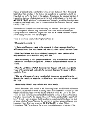 instead of patiently and persistently working toward that goal! They think (and
teach) that their sin state in the flesh is not something to be concerned with for
they shall not be "in the flesh" in the rapture. They ignore the obvious fact that, if
it were true that our efforts to overcome the flesh and the lusts of the flesh had
NOTHING TO DO with their "precious rapture" then why would the Apostles warn
every man and teach every man to overcome sin in the flesh and thereby "hasten
the day of the Lord?"

What they don't know is that time is running out for them. The age of grace is
fast coming to an end and very soon there shall come a voice from heaven
saying "there shall be time no longer," and then the MYSTERY shall be finished
and the body of Christ shall be "changed."

There is one more scripture the "rapturists" use is:

1 Thessalonians 4: 13- 18

"13 But I would not have you to be ignorant, brethren, concerning them
which are asleep, that you sorrow not, even as others which have no hope.

14 For if we believe that Jesus died and rose again, even so them also
which sleep in Jesus will God bring with him.

15 For this we say to you by the word of the Lord, that we which are alive
and remain unto the coming of the Lord shall not prevent them which are
asleep.

16 For the Lord himself shall descend from heaven with a shout, with the
voice of the archangel, and with the trump of God: and the dead in Christ
shall rise first;

17 The we which are alive and remain shall be caught up together with
them in the clouds, to meet the Lord in the air: and so shall we ever be with
the Lord.

18 Wherefore comfort one another with these words."

To most "rapturists" who believe in the "vanishing away" this scripture more than
any other proves their doctrine. It clearly states that we shall be "caught up" with
those who are resurrected "in the clouds" and shall "meet the Lord in the air."
There are also numerous references to the second coming of Jesus which state
that when he comes "in the clouds of heaven" that the saints shall be seen "with
him." Even if I were to accept that the catching away is quite literal and we shall
all go up into the "clouds" to meet the Lord at his coming, we cannot ignore one
important thing. The Lord is coming TO THE EARTH to reign. This is
indisputable FACT in scripture. Wherever it depicts the second coming of the
 