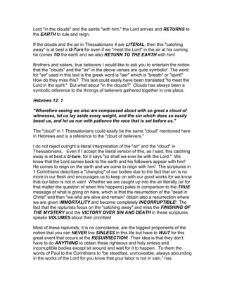 Lord "in the clouds" and the saints "with him," the Lord arrives and RETURNS to
the EARTH to rule and reign.

If the clouds and the air in Thessalonians 4 are LITERAL, then this "catching
away" is at best a U-Turn for even if we "meet the Lord" in the air at his coming,
he comes TO the earth and we also RETURN TO THE EARTH with him!

Brothers and sisters, true believers I would like to ask you to entertain the notion
that the "clouds" and the "air" in the above verses are quite symbolic! The word
for "air" used in this text is the greek word is "aer" which is "breath" or "spirit!"
How do they miss this? This text could easily have been translated "to meet the
Lord in the spirit." But what about "in the clouds?" Clouds has always been a
symbolic reference to the throngs of believers gathered together in one place.

Hebrews 12: 1

"Wherefore seeing we also are compassed about with so great a cloud of
witnesses, let us lay aside every weight, and the sin which does so easily
beset us, and let us run with patience the race that is set before us."

The "cloud" in 1 Thessalonians could easily be the same "cloud" mentioned here
in Hebrews and is a reference to the "cloud of believers."

I do not reject outright a literal interpretation of the "air" and the "cloud" in
Thessalonians. Even if I accept the literal version of this, as I said, this catching
away is at best a U-turn, for it says "so shall we ever be with the Lord." We
know that the Lord comes back to the earth and his followers appear with him!
He comes to reign on the earth and we come to reign with him! The scriptures in
1 Corinthians describes a "changing" of our bodies due to the fact that sin is no
more in our flesh and encourages us to keep on with our good works for we know
that our labor is not in vain! Whether we are caught up into the air literally (or for
that matter the question of when this happens) pales in comparison to the TRUE
message of what is going on here, which is that the resurrection of the "dead in
Christ" and then "we who are alive and remain" obtain also a resurrection where
we are given IMMORTALITY and become completely INCORRUPTIBLE! The
fact that the rapturists focus on the "catching away" and miss the FINISHING OF
THE MYSTERY and the VICTORY OVER SIN AND DEATH in these scriptures
speaks VOLUMES about their priorities!

Most of these rapturists, it is no coincidence, are the biggest proponents of the
notion that you can NEVER live SINLESS in this life but have to WAIT for this
great event that occurs at the RESURRECTION! Their idea is that they don't
have to do ANYTHING to obtain these righteous and holy sinless and
incorruptible bodies except sit around and wait for it to happen. To them the
words of Paul to the Corinthians to "be steadfast, unmoveable, always abounding
in the works of the Lord for you know that your labor is not in vain," has
 