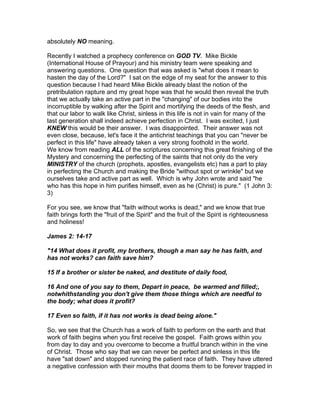 absolutely NO meaning.

Recently I watched a prophecy conference on GOD TV. Mike Bickle
(International House of Prayour) and his ministry team were speaking and
answering questions. One question that was asked is "what does it mean to
hasten the day of the Lord?" I sat on the edge of my seat for the answer to this
question because I had heard Mike Bickle already blast the notion of the
pretribulation rapture and my great hope was that he would then reveal the truth
that we actually take an active part in the "changing" of our bodies into the
incorruptible by walking after the Spirit and mortifying the deeds of the flesh, and
that our labor to walk like Christ, sinless in this life is not in vain for many of the
last generation shall indeed achieve perfection in Christ. I was excited, I just
KNEW this would be their answer. I was disappointed. Their answer was not
even close, because, let's face it the antichrist teachings that you can "never be
perfect in this life" have already taken a very strong foothold in the world.
We know from reading ALL of the scriptures concerning this great finishing of the
Mystery and concerning the perfecting of the saints that not only do the very
MINISTRY of the church (prophets, apostles, evangelists etc) has a part to play
in perfecting the Church and making the Bride "without spot or wrinkle" but we
ourselves take and active part as well. Which is why John wrote and said "he
who has this hope in him purifies himself, even as he (Christ) is pure." (1 John 3:
3)

For you see, we know that "faith without works is dead," and we know that true
faith brings forth the "fruit of the Spirit" and the fruit of the Spirit is righteousness
and holiness!

James 2: 14-17

"14 What does it profit, my brothers, though a man say he has faith, and
has not works? can faith save him?

15 If a brother or sister be naked, and destitute of daily food,

16 And one of you say to them, Depart in peace, be warmed and filled;,
notwhithstanding you don't give them those things which are needful to
the body; what does it profit?

17 Even so faith, if it has not works is dead being alone."

So, we see that the Church has a work of faith to perform on the earth and that
work of faith begins when you first receive the gospel. Faith grows within you
from day to day and you overcome to become a fruitful branch within in the vine
of Christ. Those who say that we can never be perfect and sinless in this life
have "sat down" and stopped running the patient race of faith. They have uttered
a negative confession with their mouths that dooms them to be forever trapped in
 