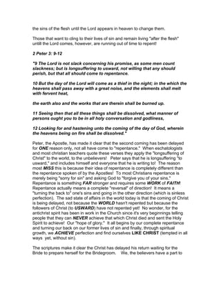 the sins of the flesh until the Lord appears in heaven to change them.

Those that want to cling to their lives of sin and remain living "after the flesh"
untill the Lord comes, however, are running out of time to repent!

2 Peter 3: 9-12

"9 The Lord is not slack concerning his promise, as some men count
slackness; but is longsuffering to usward, not willing that any should
perish, but that all should come to repentance.

10 But the day of the Lord will come as a thief in the night; in the which the
heavens shall pass away with a great noise, and the elements shall melt
with fervent heat,

the earth also and the works that are therein shall be burned up.

11 Seeing then that all these things shall be dissolved, what manner of
persons ought you to be in all holy conversation and godliness,

12 Looking for and hastening unto the coming of the day of God, wherein
the heavens being on fire shall be dissolved."

Peter, the Apostle, has made it clear that the second coming has been delayed
for ONE reason only, not all have come to "repentance." When eschatologists
and most christian teachers quote these verses they apply the "longsuffering of
Christ" to the world, to the unbelievers! Peter says that he is longsuffering "to
usward," and includes himself and everyone that he is writing to! The reason
most MISS this is because their idea of repentance is completely different than
the repentance spoken of by the Apostles! To most Christians repentance is
merely being "sorry for sin" and asking God to "forgive you of your sins."
Repentance is something FAR stronger and requires some WORK of FAITH!
Repentance actually means a complete "reversal" of direction! It means a
"turning the back to" one's sins and going in the other direction (which is sinless
perfection). The sad state of affairs in the world today is that the coming of Christ
is being delayed, not because the WORLD hasn't repented but because the
followers of Christ (to USWARD) have not repented yet! No wonder, for the
antichrist spirit has been in work in the Church since it's very beginnings telling
people that they can NEVER achieve that which Christ died and sent the Holy
Spirit to achieve! Our "hope of glory." It all begins by our complete repentance
and turning our back on our former lives of sin and finally, through spiritual
growth, we ACHIEVE perfection and find ourselves LIKE CHRIST (tempted in all
ways yet, without sin).

The scriptures make it clear the Christ has delayed his return waiting for the
Bride to prepare herself for the Bridegroom. We, the believers have a part to
 