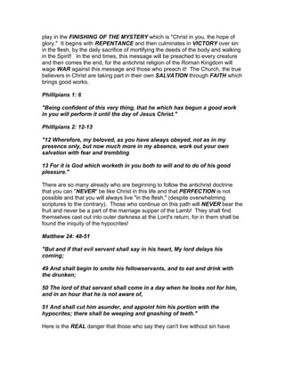 play in the FINISHING OF THE MYSTERY which is "Christ in you, the hope of
glory." It begins with REPENTANCE and then culminates in VICTORY over sin
in the flesh, by the daily sacrifice of mortifying the deeds of the body and walking
in the Spirit! In the end times, this message will be preached to every creature
and then comes the end, for the antichrist religion of the Roman Kingdom will
wage WAR against this message and those who preach it! The Church, the true
believers in Christ are taking part in their own SALVATION through FAITH which
brings good works.

Phillipians 1: 6

"Being confident of this very thing, that he which has begun a good work
in you will perform it until the day of Jesus Christ."

Phillipians 2: 12-13

"12 Wherefore, my beloved, as you have always obeyed, not as in my
presence only, but now much more in my absence, work out your own
salvation with fear and trembling

13 For it is God which worketh in you both to will and to do of his good
pleasure."

There are so many already who are beginning to follow the antichrist doctrine
that you can "NEVER" be like Christ in this life and that PERFECTION is not
possible and that you will always live "in the flesh," (despite overwheliming
scriptures to the contrary). Those who continue on this path will NEVER bear the
fruit and never be a part of the marriage supper of the Lamb! They shall find
themselves cast out into outer darkness at the Lord's return, for in them shall be
found the iniquity of the hypocrites!

Matthew 24: 48-51

"But and if that evil servant shall say in his heart, My lord delays his
coming;

49 And shall begin to smite his fellowservants, and to eat and drink with
the drunken;

50 The lord of that servant shall come in a day when he looks not for him,
and in an hour that he is not aware of,

51 And shall cut him asunder, and appoint him his portion with the
hypocrites; there shall be weeping and gnashing of teeth."

Here is the REAL danger that those who say they can't live without sin have
 