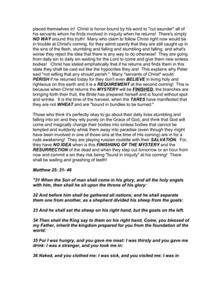 placed themselves in! Christ is honor bound by his word to "cut asunder" all of
his servants whom he finds involved in iniquity when he returns! There's simply
NO WAY around this truth! Many who claim to follow Christ right now would be
in trouble at Christ's coming, for they admit openly that they are still caught up in
the sins of the flesh, stumbling and falling and stumbling and falling, and what's
worse they reject the idea that there is any way to do otherwise! They are going
from daily sin to daily sin waiting for the Lord to come and give them new sinless
bodies! Christ has stated emphatically that if he returns and finds them in this
state they shall be cast out like the hypocrites they are! This explains why Peter
said "not willing that any should perish." Many "servants of Christ" would
PERISH if he returned today for they don't even BELIEVE in living holy and
righteous on this earth and it is a REQUIREMENT at the second coming! This is
because when Christ returns the MYSTERY will be FINISHED, the branches are
bringing forth their fruit, the Bride has prepared herself and is found without spot
and wrinke. It is the time of the harvest, when the TARES have manifested that
they are not WHEAT and are "bound in bundles to be burned."

Those who think it's perfectly okay to go about their daily lives stumbling and
falling into sin and they rely purely on the Grace of God, and think that God will
come and magically change their bodies into sinless bodies that cannot be
tempted and suddenly whisk them away into paradise (even though they might
have been involved in one of those sins at the time of His coming) are in for a
rude awakening! They are playing russian roulette with their SALVATION. For,
they have NO IDEA when is this FINISHIING OF THE MYSTERY and the
RESURRECTION of the dead and when they step out tomorrow or an hour from
now and commit a sin they risk being "found in iniquity" at his coming! There
shall be wailing and gnashing of teeth!

Matthew 25: 31- 46

"31 When the Son of man shall come in his glory, and all the holy angels
with him, then shall he sit upon the throne of his glory:

32 And before him shall be gathered all nations; and he shall separate
them one from another, as a shepherd divided his sheep from the goats:

33 And he shall set the sheep on his right hand, but the goats on the left.

34 Then shall the King say to them on his right hand, Come, you blessed of
my Father, inherit the kingdom prepared for you from the foundation of the
world:

35 For I was hungry, and you gave me meat: I was thirsty and you gave me
drink: I was a stranger, and you took me in:

36 Naked, and you clothed me: I was sick, and you visited me: I was in
 