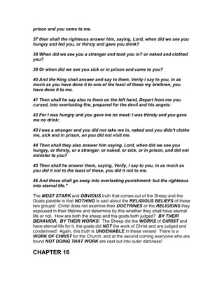 prison and you came to me.

37 then shall the righteous answer him, saying, Lord, when did we see you
hungry and fed you, or thirsty and gave you drink?

38 When did we see you a stranger and took you in? or naked and clothed
you?

39 Or when did we see you sick or in prison and came to you?

40 And the King shall answer and say to them, Verily I say to you, in as
much as you have done it to one of the least of these my brethren, you
have done it to me.

41 Then shall he say also to them on the left hand, Depart from me you
cursed, into everlasting fire, prepared for the devil and his angels:

42 For I was hungry and you gave me no meat: I was thirsty and you gave
me no drink:

43 I was a stranger and you did not take me in, naked and you didn't clothe
me, sick and in prison, an you did not visit me.

44 Then shall they also answer him saying, Lord, when did we see you
hungry, or thirsty, or a stranger, or naked, or sick, or in prison, and did not
minister to you?

45 Then shall he answer them, saying, Verily, I say to you, in as much as
you did it not to the least of these, you did it not to me.

46 And these shall go away into everlasting punishment: but the righteous
into eternal life."

The MOST STARK and OBVIOUS truth that comes out of the Sheep and the
Goats parable is that NOTHING is said about the RELIGIOUS BELIEFS of these
two groups! Christ does not examine their DOCTRINES or the RELIGIONS they
espoused in their lifetime and determine by this whether they shall have eternal
life or not. How are both the sheep and the goats both judged? BY THEIR
BEHAVIOR, BY THEIR WORKS! The Sheep did the WORKS of CHRIST and
have eternal life for it, the goats did NOT the work of Christ and are judged and
condemned! Again, this truth is UNDENIABLE in these verses! There is a
WORK OF CHRIST for the Church, and at the second coming everyone who are
found NOT DOING THAT WORK are cast out into outer darkness!

CHAPTER 16
 