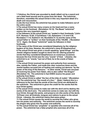 1.Yahshua, the Christ was wounded to death (albeit not by a sword and
not a fatal head wound) and he arose from the dead. The antichrist,
therefore, resembles the actual Christ in this very important detail of a
death and resurrection.
2.Like the true Christ, the antichrist has power to make followers out of
the entire world.
3.The actual Christ has many crowns on his head and has a name
written on his forehead. (Revelation 19:12) The Beast "antichrist"
mimics this very important aspect.
4.The followers of the actual Christ are “sealed in their foreheads,”(John
6:27, Romans 15:28, 2 Corinthians 1:22, Ephesians 1:13 and 4:30,
Revelation 7:1-8, Ezekiel 9: 4-6, Revelation 9: 4) and the name of the
actual Father is “written” on their foreheads of the 144,000. ( Revelation
14:1) Again, the Beast "antichrist" seals his followers in their
foreheads.
5.The name of the Christ was considered blasphemy by the religious
leaders of his time, likewise, the antichrist’s name IS blasphemous!
6.The actual Christ was given a mouth speaking “great things” and the
Jewish religious leaders sought to stone him for uttering powerful
words that they considered blasphemous on numerous occasions
because the true Christ was the very "oracle" of God. Likewise, the
antichrist is an "oracle," but not of God, he is the oracle of Satan
instead.
7.The actual Christ received his power and authority from someone
else, namely the Father, and made this clear numerous times and the
Jewish leaders accused him of healing and casting out demons “by the
power of the king of the Demons.” In other words, Christ was accused
of receiving his power from Satan, who is also called “the Dragon”
(Revelation 12). The antichrist in fact DOES receive his power and
authority from Satan.
8.The actual Christ is called “the lion of the tribe of Judah.” (Revelation
5:5) The antichrist has “the mouth of a lion.” (Note: I believe this is a
reference to the fact that the words of the true Christ are attributed to
the antichrist. The antichrist is given the credit for the words that the
true Christ spoke).
9.The actual Christ comes to make war with the devil and to destroy the
works of the devil (sin). The antichrist comes to make war, but with the
true Christ, through the saints, and preserve sin (the works of the devil).
10.Power over all kindreds, tongues and nations is given to the actual
Christ. Likewise, the antichrist claims that same power.
11.The actual Christ causes the world to worship the Father who gives
him his power and authority. The antichrist causes the world to worship
the dragon who gives him his power and authority.
12.The actual Christ has “prophets” or apostles who exercise all of his
power. The antichrist has a false prophet who exercises all of his
 