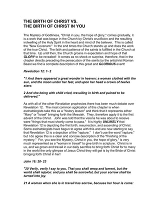 THE BIRTH OF CHRIST VS.
THE BIRTH OF CHRIST IN YOU

The Mystery of Godliness, "Christ in you, the hope of glory," comes gradually, it
is a work that was begun in the Church by Christ's crucifixion and the resulting
indwelling of the Holy Spirit in the heart and mind of the believer. This is called
the "New Covenant." In the end times the Church stands up and does the work
of the true Christ. The faith and patience of the saints is fulfilled in the Church at
that time. Up until then, the Church groans in expectation and hope of that
GLORY to be revealed! It comes as no shock or surprise, therefore, that in the
chapter directly preceding the persecution of the saints by the antichrist Roman
Beast we find a complete description of this great and GLORIOUS event!

Revelation 12: 1- 2

"1 And there appeared a great wonder in heaven; a woman clothed with the
sun, and the moon under her feet, and upon her head a crown of twelve
stars:

2 And she being with child cried, travailing in birth and pained to be
delivered."

As with all of the other Revelation prophecies there has been much debate over
Revelation 12. The most common application of this chapter is when
eschatologists take this as a "history lesson" and think that it represents either
"Mary" or "Israel" bringing forth the Messiah. They, therefore apply it to the first
advent of the Christ. John was told that the visions he was about to receive
were "things that must shortly come to pass." It is highly UNLIKELY that
Revelation 12 is depicting the first birth, resurrection, and ascending of Christ.
Some eschatologists have begun to agree with this and are now starting to say
that Revelation 12 is a depiction of the "rapture." I don't use the word "rapture,"
but I do agree this is a clear and concise description of the "finishing of the
mystery." For, you see the Mystery, Christ in you, the hope of glory," is very
much represented as a "woman in travail" to give birth in scripture. Christ is in
us, and we groan and travail in our daily sacrifice to bring forth Christ for to many
in the world the only glimpse of Jesus Christ they will get is by the Bride of Christ
bringing forth Christ in her!

John 16: 20- 23

"20 Verily, verily I say to you, That you shall weep and lament, but the
world shall rejoice: and you shall be sorrowful, but your sorrow shall be
turned into joy.

21 A woman when she is in travail has sorrow, because her hour is come:
 