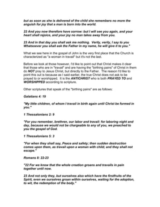but as soon as she is delivered of the child she remembers no more the
anguish for joy that a man is born into the world.

22 And you now therefore have sorrow: but I will see you again, and your
heart shall rejoice, and your joy no man takes away from you.

23 And in that day you shall ask me nothing. Verily, verily, I say to you
Whatsoever you shall ask the Father in my name, he will give it to you."

What we see here in the gospel of John is the very first place that the Church is
characterized as "a woman in travail" but it's not the last.

Before we look at those however, I'd like to point out that Christ makes it clear
that those who are in "travail" and are having the "birthing pains" of Christ in them
do NOT pray to Jesus Christ, but directly to the Father. The reason I'd like to
point this out is because as I said earlier, the true Christ does not ask to be
prayed to or worshipped. It is the ANTICHRIST who is both PRAYED TO and
WORSHIPPED according to scripture.

Other scriptures that speak of the "birthing pains" are as follows:

Galatians 4: 19

"My little children, of whom I travail in birth again until Christ be formed in
you."

1 Thessalonians 2: 9

"For you remember, brethren, our labor and travail: for laboring night and
day, because we would not be chargeable to any of you, we preached to
you the gospel of God.

1 Thessalonians 5: 3

"For when they shall say, Peace and safety; then sudden destruction
comes upon them, as travail upon a woman with child; and they shall not
escape."

Romans 8: 22-23

"22 For we know that the whole creation groans and travails in pain
together until now.

23 And not only they, but ourselves also which have the firstfruits of the
Spirit, even we ourselves groan within ourselves, waiting for the adoption,
to wit, the redemption of the body."
 