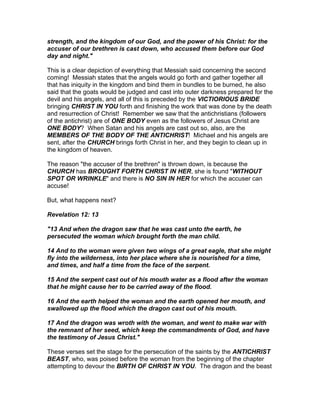 strength, and the kingdom of our God, and the power of his Christ: for the
accuser of our brethren is cast down, who accused them before our God
day and night."

This is a clear depiction of everything that Messiah said concerning the second
coming! Messiah states that the angels would go forth and gather together all
that has iniquity in the kingdom and bind them in bundles to be burned, he also
said that the goats would be judged and cast into outer darkness prepared for the
devil and his angels, and all of this is preceded by the VICTIORIOUS BRIDE
bringing CHRIST IN YOU forth and finishing the work that was done by the death
and resurrection of Christ! Remember we saw that the antichristians (followers
of the antichrist) are of ONE BODY even as the followers of Jesus Christ are
ONE BODY? When Satan and his angels are cast out so, also, are the
MEMBERS OF THE BODY OF THE ANTICHRIST! Michael and his angels are
sent, after the CHURCH brings forth Christ in her, and they begin to clean up in
the kingdom of heaven.

The reason "the accuser of the brethren" is thrown down, is because the
CHURCH has BROUGHT FORTH CHRIST IN HER, she is found "WITHOUT
SPOT OR WRINKLE" and there is NO SIN IN HER for which the accuser can
accuse!

But, what happens next?

Revelation 12: 13

"13 And when the dragon saw that he was cast unto the earth, he
persecuted the woman which brought forth the man child.

14 And to the woman were given two wings of a great eagle, that she might
fly into the wilderness, into her place where she is nourished for a time,
and times, and half a time from the face of the serpent.

15 And the serpent cast out of his mouth water as a flood after the woman
that he might cause her to be carried away of the flood.

16 And the earth helped the woman and the earth opened her mouth, and
swallowed up the flood which the dragon cast out of his mouth.

17 And the dragon was wroth with the woman, and went to make war with
the remnant of her seed, which keep the commandments of God, and have
the testimony of Jesus Christ."

These verses set the stage for the persecution of the saints by the ANTICHRIST
BEAST, who, was poised before the woman from the beginning of the chapter
attempting to devour the BIRTH OF CHRIST IN YOU. The dragon and the beast
 