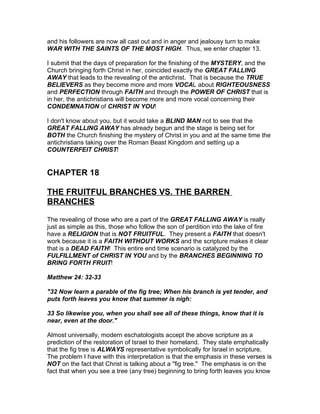 and his followers are now all cast out and in anger and jealousy turn to make
WAR WITH THE SAINTS OF THE MOST HIGH. Thus, we enter chapter 13.

I submit that the days of preparation for the finishing of the MYSTERY, and the
Church bringing forth Christ in her, coincided exactly the GREAT FALLING
AWAY that leads to the revealing of the antichrist. That is because the TRUE
BELIEVERS as they become more and more VOCAL about RIGHTEOUSNESS
and PERFECTION through FAITH and through the POWER OF CHRIST that is
in her, the antichristians will become more and more vocal concerning their
CONDEMNATION of CHRIST IN YOU!

I don't know about you, but it would take a BLIND MAN not to see that the
GREAT FALLING AWAY has already begun and the stage is being set for
BOTH the Church finishing the mystery of Christ in you and at the same time the
antichristians taking over the Roman Beast Kingdom and setting up a
COUNTERFEIT CHRIST!


CHAPTER 18

THE FRUITFUL BRANCHES VS. THE BARREN
BRANCHES

The revealing of those who are a part of the GREAT FALLING AWAY is really
just as simple as this, those who follow the son of perdition into the lake of fire
have a RELIGION that is NOT FRUITFUL. They present a FAITH that doesn't
work because it is a FAITH WITHOUT WORKS and the scripture makes it clear
that is a DEAD FAITH! This entire end time scenario is catalyzed by the
FULFILLMENT of CHRIST IN YOU and by the BRANCHES BEGINNING TO
BRING FORTH FRUIT!

Matthew 24: 32-33

"32 Now learn a parable of the fig tree; When his branch is yet tender, and
puts forth leaves you know that summer is nigh:

33 So likewise you, when you shall see all of these things, know that it is
near, even at the door."

Almost universally, modern eschatologists accept the above scripture as a
prediction of the restoration of Israel to their homeland. They state emphatically
that the fig tree is ALWAYS representative symbolically for Israel in scripture.
The problem I have with this interpretation is that the emphasis in these verses is
NOT on the fact that Christ is talking about a "fig tree." The emphasis is on the
fact that when you see a tree (any tree) beginning to bring forth leaves you know
 