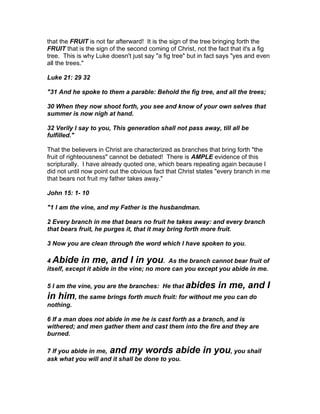that the FRUIT is not far afterward! It is the sign of the tree bringing forth the
FRUIT that is the sign of the second coming of Christ, not the fact that it's a fig
tree. This is why Luke doesn't just say "a fig tree" but in fact says "yes and even
all the trees."

Luke 21: 29 32

"31 And he spoke to them a parable: Behold the fig tree, and all the trees;

30 When they now shoot forth, you see and know of your own selves that
summer is now nigh at hand.

32 Verily I say to you, This generation shall not pass away, till all be
fulfilled."

That the believers in Christ are characterized as branches that bring forth "the
fruit of righteousness" cannot be debated! There is AMPLE evidence of this
scripturally. I have already quoted one, which bears repeating again because I
did not until now point out the obvious fact that Christ states "every branch in me
that bears not fruit my father takes away."

John 15: 1- 10

"1 I am the vine, and my Father is the husbandman.

2 Every branch in me that bears no fruit he takes away: and every branch
that bears fruit, he purges it, that it may bring forth more fruit.

3 Now you are clean through the word which I have spoken to you.

4 Abide in me, and I in you. As the branch cannot bear fruit of
itself, except it abide in the vine; no more can you except you abide in me.

5 I am the vine, you are the branches: He that abides          in me, and I
in him, the same brings forth much fruit: for without me you can do
nothing.

6 If a man does not abide in me he is cast forth as a branch, and is
withered; and men gather them and cast them into the fire and they are
burned.

7 If you abide in me, and my words abide                  in you, you shall
ask what you will and it shall be done to you.
 
