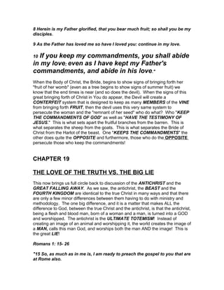 8 Herein is my Father glorified, that you bear much fruit; so shall you be my
disciples.

9 As the Father has loved me so have I loved you: continue in my love.

10If you keep my commandments, you shall abide
in my love; even as I have kept my Father's
commandments, and abide in his love."
When the Body of Christ, the Bride, begins to show signs of bringing forth her
"fruit of her womb" (even as a tree begins to show signs of summer fruit) we
know that the end times is near (and so does the devil). When the signs of this
great bringing forth of Christ in You do appear, the Devil will create a
CONTERFEIT system that is designed to keep as many MEMBERS of the VINE
from bringing forth FRUIT, then the devil uses this very same system to
persecute the woman and the "remnant of her seed" who do what? Who "KEEP
THE COMMANDMENTS OF GOD" as well as "HAVE THE TESTIMONY OF
JESUS." This is what sets apart the fruitful branches from the barren. This is
what separates the sheep from the goats. This is what separates the Bride of
Christ from the Harlot of the beast. One "KEEPS THE COMMANDMENTS" the
other does quite the OPPOSITE and furthermore, those who do the OPPOSITE
persecute those who keep the commandments!


CHAPTER 19

THE LOVE OF THE TRUTH VS. THE BIG LIE
This now brings us full circle back to discussion of the ANTICHRIST and the
GREAT FALLING AWAY. As we saw, the antichrist, the BEAST and the
FOURTH KINGDOM are identical to the true Christ in many ways and that there
are only a few minor differences between them having to do with ministry and
methodology. The one big difference, and it is a matter that makes ALL the
difference to God, between the true Christ and the antichrist, is that the antichrist,
being a flesh and blood man, born of a woman and a man, is turned into a GOD
and worshipped. The antichrist is the ULTIMATE TOTEMISM! Instead of
creating an image of an animal and worshipping it, the world creates the image of
a MAN, calls this man God, and worships both the man AND the image! This is
the great LIE!

Romans 1: 15- 26

"15 So, as much as in me is, I am ready to preach the gospel to you that are
at Rome also.
 