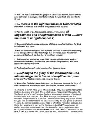 16 For I am not ashamed of the gospel of Christ: for it is the power of God
unto salvation to everyone that believeth; to the Jew first, and also to the
Greek.

17 For therein is the righteousness of God                             revealed
from faith to faith: as it is written, the just shall live by faith.

18 For the wrath of God is revealed from heaven against all
ungodliness and unrighteousness of men, who hold
the truth in unrighteousness;
19 Because that which may be known of God is manifest in them; for God
has showed it to them.

20 For the invisible things of him from the creation of the world are clearly
seen, being understood by the things that are made, even his eternal
power and Godhead; so that they are without excuse:

21 Because that, when they knew God, they glorified him not as God,
neither were thankful; but became vain in their imaginations, and their
foolish heart was darkened.

22 Professing themselves to be wise, they became fools,

23 And changedthe glory of the incorruptible God
into an image made like to corruptible man, and to
birds, and four footed beasts, and creeping things.

24 Wherefore God also gave them up to uncleanness through the lusts of
their own hearts, to dishonor their own bodies between themselves:"

The making of a man into a God. This is the LIE. They change the incorruptible
God into the image of a man! This is what we see happening in Revelation 13.
The Beast who is "a man" is called God and worshipped, an image of the beast
is made and it is worshipped. The REAL damage that is done is that, this
God/Man image is identical to the true Christ in almost every way except this lie!
For, you see, the antichristians will be so incensed by the true gospel of Christ in
You and the earnest expectation and hope of Christ-like Perfection because, the
Christ they worship and pray to, the God/Man is the ONLY man who can be
perfect, according to their doctrines. He was perfect for us, and we are given
HIS righteousness so that we don't HAVE to be LIKE CHRIST. Furthermore, it is
IMPOSSIBLE to be like their Christ, because their Christ is God! They teach that
 