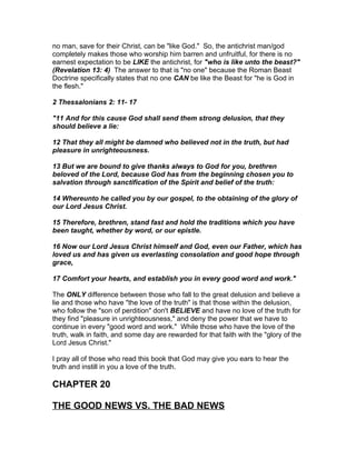 no man, save for their Christ, can be "like God." So, the antichrist man/god
completely makes those who worship him barren and unfruitful, for there is no
earnest expectation to be LIKE the antichrist, for "who is like unto the beast?"
(Revelation 13: 4) The answer to that is "no one" because the Roman Beast
Doctrine specifically states that no one CAN be like the Beast for "he is God in
the flesh."

2 Thessalonians 2: 11- 17

"11 And for this cause God shall send them strong delusion, that they
should believe a lie:

12 That they all might be damned who believed not in the truth, but had
pleasure in unrighteousness.

13 But we are bound to give thanks always to God for you, brethren
beloved of the Lord, because God has from the beginning chosen you to
salvation through sanctification of the Spirit and belief of the truth:

14 Whereunto he called you by our gospel, to the obtaining of the glory of
our Lord Jesus Christ.

15 Therefore, brethren, stand fast and hold the traditions which you have
been taught, whether by word, or our epistle.

16 Now our Lord Jesus Christ himself and God, even our Father, which has
loved us and has given us everlasting consolation and good hope through
grace,

17 Comfort your hearts, and establish you in every good word and work."

The ONLY difference between those who fall to the great delusion and believe a
lie and those who have "the love of the truth" is that those within the delusion,
who follow the "son of perdition" don't BELIEVE and have no love of the truth for
they find "pleasure in unrighteousness," and deny the power that we have to
continue in every "good word and work." While those who have the love of the
truth, walk in faith, and some day are rewarded for that faith with the "glory of the
Lord Jesus Christ."

I pray all of those who read this book that God may give you ears to hear the
truth and instill in you a love of the truth.

CHAPTER 20

THE GOOD NEWS VS. THE BAD NEWS
 