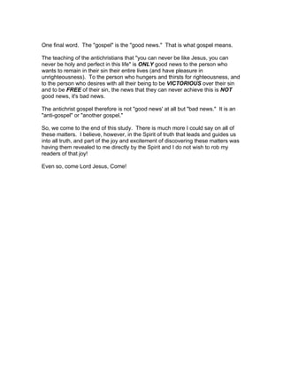 One final word. The "gospel" is the "good news." That is what gospel means.

The teaching of the antichristians that "you can never be like Jesus, you can
never be holy and perfect in this life" is ONLY good news to the person who
wants to remain in their sin their entire lives (and have pleasure in
unrighteousness). To the person who hungers and thirsts for righteousness, and
to the person who desires with all their being to be VICTORIOUS over their sin
and to be FREE of their sin, the news that they can never achieve this is NOT
good news, it's bad news.

The antichrist gospel therefore is not "good news' at all but "bad news." It is an
"anti-gospel" or "another gospel."

So, we come to the end of this study. There is much more I could say on all of
these matters. I believe, however, in the Spirit of truth that leads and guides us
into all truth, and part of the joy and excitement of discovering these matters was
having them revealed to me directly by the Spirit and I do not wish to rob my
readers of that joy!

Even so, come Lord Jesus, Come!
 