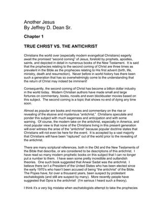 Another Jesus
By Jeffrey D. Dean Sr.
Chapter 1

TRUE CHRIST VS. THE ANTICHRIST

Christians the world over (especially modern evangelical Christians) eagerly
await the promised “second coming” of Jesus, foretold by prophets, apostles,
saints, and depicted in detail in numerous books of the New Testament. It is said
that the prophecies relating to the second coming of Christ are three times as
prevalent in the Bible as the prophecies relating to His first advent (birth, life,
ministry, death and resurrection). Never before in world history has there been
such a generation that has so overwhelmingly come to the understanding that
the return of Christ may indeed be imminent!

Consequently, the second coming of Christ has become a billion dollar industry
in the world today. Modern Christian authors have made small and large
fortunes on commentary, books, novels and even blockbuster movies based on
this subject. The second coming is a topic that shows no end of dying any time
soon.

Almost as popular are books and movies and commentary on the rise or
revealing of the elusive and mysterious “antichrist.” Christians speculate and
ponder this subject with much eagerness and anticipation and with some
warning. Of course, the modern take on the antichrist, especially in America, and
most popular view is that none of the Christians living in this present generation
will ever witness the arise of the “antichrist” because popular doctrine states that
Christians will not even be here for the event. It is accepted by a vast majority
that Christians will have been “raptured” out of the world prior to the revealing of
the antichrist.

There are many scriptural references, both in the Old and the New Testaments of
the Bible that describe, or are considered to be descriptions of this antichrist. I
have read so many modern prophetic books on this subject that I can no longer
put a number to them. I have seen some pretty incredible and outlandish
theories. One such book suggested that Anwar Sadat was the antichrist. I
believe there isn’t a President of the United States who has been elected since
the early 1970’s who hasn’t been accused of being “the antichrist” of the Bible.
The Popes have, for over a thousand years, been suspect by protestant
eschatologists (and still are suspect by many). More recently people have
suggested that Opra is the antichrist! (I'm serious I heard such a theory).

I think it’s a very big mistake when eschatologists attempt to take the prophecies
 
