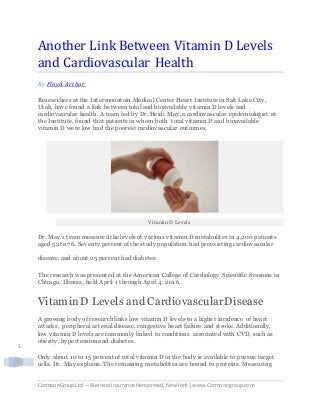 CarmoonGroupLtd. – BusinessInsurance Hempstead,NewYork |www.Carmoongroup.com
1
Another Link Between Vitamin D Levels
and Cardiovascular Health
By Floyd Arthur
Researchers at the Intermountain Medical Center Heart Institute in Salt Lake City,
Utah, have found a link between total and bioavailable vitamin D levels and
cardiovascular health. A team led by Dr. Heidi May, a cardiovascular epidemiologist at
the Institute, found that patients in whom both total vitamin D and bioavailable
vitamin D were low had the poorest cardiovascular outcomes.
Vitamin D Levels
Dr. May’s team measured the levels of various vitamin D metabolites in 4,200 patients
aged 52 to 76. Seventy percent of the study population had preexisting cardiovascular
disease, and about 25 percent had diabetes.
The research was presented at the American College of Cardiology Scientific Sessions in
Chicago, Illinois, held April 1 through April 4, 2016.
VitaminD Levels and CardiovascularDisease
A growing body of research links low vitamin D levels to a higher incidence of heart
attacks, peripheral arterial disease, congestive heart failure and stroke. Additionally,
low vitamin D levels are commonly linked to conditions associated with CVD, such as
obesity, hypertension and diabetes.
Only about 10 to 15 percent of total vitamin D in the body is available to pursue target
cells, Dr. May explains. The remaining metabolites are bound to proteins. Measuring
 