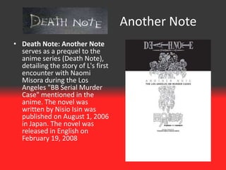 Another Note
• Death Note: Another Note
  serves as a prequel to the
  anime series (Death Note),
  detailing the story of L's first
  encounter with Naomi
  Misora during the Los
  Angeles "BB Serial Murder
  Case" mentioned in the
  anime. The novel was
  written by Nisio Isin was
  published on August 1, 2006
  in Japan. The novel was
  released in English on
  February 19, 2008
 