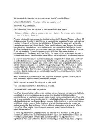 “Ok. Ayudaré de cualquier manera que me sea posible” escribió Misora.
L respondió al instante “Gracias. Sabía que aceptarías.”
No sonaba muy agradecido.
Pero tal vez eso podía ser culpa de la naturaleza sintética de su voz.
“Déjame explicarte cómo me contactarás en el futuro. No tenemos mucho tiempo,
así que seré breve. Primero…
Primero, ella tendría que conocer los detalles básicos de El Caso del Asesino en Serie BB
de Los Angeles. En Julio 31 de 2002, en la habitación de una pequeña casa en la calle de
Insist en Hollywood, un hombre llamado Believe Bridesmaid fue asesinado. Vivía sólo,
trabajaba como escritor independiente. Había escrito artículos para decenas de revistas
bajo diferentes pseudónimos y era relativamente, bien conocido en la industria –lo que
significa exactamente nada, pero para este caso, eso parece haber sido bastante normal.
Él fue estrangulado. Primero lo noquearon con algún tipo de droga y después lo
estrangularon por detrás con algún tipo de hilo. No había evidencia de ningún forcejeo –
tomando todo eso en consideración, había sido un crimen ejecutado sin ningún problema.
El segundo asesinato ocurrió cuatro días después, en agosto 4 de 2002. Esta vez fue en
el centro de la ciudad, en un apartamento de la Tercera Avenida, y la víctima fue una
fémina llamada Quarter Queen. Esta vez la víctima había sido golpeada hasta morir, su
cráneo estaba destrozado en la parte frontal, por algo largo y duro. De nuevo, la víctima
parecía haber sido drogada primero y se encontraba inconsciente cuando murió. En
cuanto a por qué se determinó que estos dos asesinatos fueron cometidos por el mismo
asesino… bueno, cualquiera que viera la escena del crimen, instantáneamente habría
notado la conexión.
Había muñecos de vudú hechos de paja, clavados en ambos lugares. Estos muñecos
eran conocidos, específicamente, como Wara Ningyos.
Había cuatro en la escena del crimen de la calle Insist.
Tres en la escena del crimen de la Tercera Avenida.
Y todos estaban clavados en las paredes.
Los Wara Ningyos habían salido en las noticias, así que hablando estrictamente, había la
posibilidad de un crimen copiado, pero varios otros detalles también coincidían,
provocando que la policía comenzara a tratar el caso como asesinatos seriales. Pero si tal
era el caso, quedaba una gran interrogante –no había absolutamente nada que conectara
a Believe Bridesmaid con Quarter Queen. Ninguno de los dos tenía el número del otro en
su teléfono celular, ninguno de los dos tenía la tarjeta de presentación del otro en su
cartera, y además, Quarter Queen no tenía teléfono celular ni cartera –era una niña de
trece años. ¿Qué posible conexión podría tener con un escritor profesional de
cuarentaicuatro años?
Si había alguna conexión, probablemente era a través de la madre de la niña, quien
estaba fuera de la ciudad cuando el asesinato tuvo lugar, pero dada la diferencia de los
vecindarios y la situación entre los dos, aún así era difícil ver alguna conexión
significativa. Para usar un término de una novela antigua de detectives, había una pieza
 