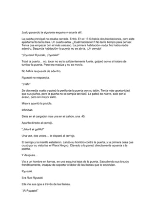 Justo pasando la siguiente esquina y estaría allí.
La puerta principal no estaba cerrada. Entró. En el 1313 había dos habitaciones, pero este
apartamento tenía tres. Un cuarto extra. ¿Cuál habitación? No tenía tiempo para pensar.
Tenía que empezar con el más cercano. La primera habitación- nada. No había nadie
adentro. Segunda habitación- la puerta no se abría. ¡Un cerrojo!
“¡Ryuzaki! Ryuzaki, ¡Ryuzaki!”
Tocó la puerta… no, tocar no es lo suficientemente fuerte, golpeó como si tratara de
tumbar la puerta. Pero era maciza y no se movía.
No había respuesta de adentro.
Ryuzaki no respondía.
“¡Hah!”
Se dio media vuelta y pateó la perilla de la puerta con su talón. Tenía más oportunidad
que sus puños, pero la puerta no se rompía tan fácil. La pateó de nuevo, solo por si
acaso, pero sin mayor éxito.
Misora apuntó la pistola.
Infinidad.
Siete en el cargador mas una en el cañon, una .45.
Apuntó directo al cerrojo.
“¡Jalaré el gatillo!”
Una vez, dos veces… le disparó al cerrojo.
El cerrojo y la manilla estallaron. Lanzó su hombro contra la puerta, y la primera cosa que
cruzó por su vista fue el Wara Ningyo. Clavado a la pared, directamente opuesta a la
puerta.
Y después…
Vio a un hombre en llamas, en una esquina lejos de la puerta. Sacudiendo sus brazos
frenéticamente, incapaz de soportar el dolor de las llamas que lo envolvían.
Ryuzaki.
Era Rue Ryuzaki
Ella vio sus ojos a través de las llamas.
“¡R-Ryuzaki!”
 