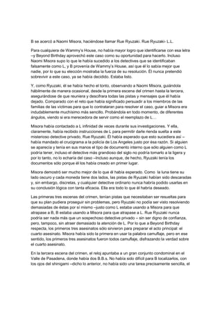 B se acercó a Naomi Misora, haciéndose llamar Rue Ryuzaki. Rue Ryuzaki- L.L.
Para cualquiera de Wammy’s House, no había mayor logro que identificarse con esa letra
–y Beyond Birthday aprovechó este caso como su oportunidad para hacerlo. Incluso
Naomi Misora supo lo que le había sucedido a los detectives que se identificaban
falsamente como L, y B provenía de Wammy’s House, así que él lo sabía mejor que
nadie, por lo que su elección mostraba la fuerza de su resolución. Él nunca pretendió
sobrevivir a este caso, ya se había decidido. Estaba listo.
Y, como Ryuzaki, él se había hecho el tonto, observando a Naomi Misora, guiándola
hábilmente de manera ocasional, desde la primera escena del crimen hasta la tercera,
asegurándose de que reuniera y descifrara todas las pistas y mensajes que él había
dejado. Comparado con el reto que había significado persuadir a los miembros de las
familias de las víctimas para que lo contrataran para resolver el caso, guiar a Misora era
indudablemente muchísimo más sencillo. Probándola en todo momento, de diferentes
ángulos, viendo si era merecedora de servir como el reemplazo de L…
Misora había contactado a L infinidad de veces durante sus investigaciones. Y ella,
claramente, había recibido instrucciones de L para permitir darle rienda suelta a este
misterioso detective privado, Rue Ryuzaki. Él había esperado que esto sucediera así –
había mandado el crucigrama a la policía de Los Angeles justo por ésa razón. Si alguien
se aparecía y tenía en sus manos el tipo de documento interno que sólo alguien como L
podría tener, incluso el detective más grandioso del siglo no podría tomarlo a la ligera y
por lo tanto, no lo echaría del caso –Incluso aunque, de hecho, Ryuzaki tenía los
documentos sólo porque él los había creado en primer lugar.
Misora demostró ser mucho mejor de lo que él había esperado. Como la luna tiene su
lado oscuro y cada moneda tiene dos lados, las pistas de Ryuzaki habían sido descaradas
y, sin embargo, discretas, y cualquier detective ordinario nunca habría podido usarlas en
su conclusión lógica con tanta eficacia. Ella era todo lo que él habría deseado.
Las primeras tres escenas del crimen, tenían pistas que necesitaban ser resueltas para
que su plan pudiera proseguir sin problemas, pero Ryuzaki no podía ser visto resolviendo
demasiadas de éstas por sí mismo –justo como L estaba usando a Misora para que
atrapase a B, B estaba usando a Misora para que atrapase a L. Rue Ryuzaki nunca
podría ser nada más que un sospechoso detective privado – sin ser digno de confianza,
pero, tampoco, sin atraer demasiado la atención de L. Por lo que a Beyond Birthday
respecta, los primeros tres asesinatos sólo sirvieron para preparar el acto principal: el
cuarto asesinato. Misora había sido la primera en usar la palabra camuflaje, pero en ese
sentido, los primeros tres asesinatos fueron todos camuflaje, disfrazando la verdad sobre
el cuarto asesinato.
En la tercera escena del crimen, el reloj apuntaba a un gran conjunto condominal en el
Valle de Pasadena, donde había dos B.B.s. No había sido difícil para B localizarlos, con
los ojos del shinigami –dicho lo anterior, no había sido una tarea precisamente sencilla, el
 